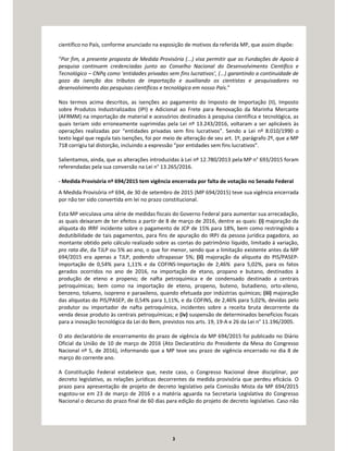 3
científico no País, conforme anunciado na exposição de motivos da referida MP, que assim dispõe:
“Por fim, a presente proposta de Medida Provisória (...) visa permitir que as Fundações de Apoio à
pesquisa continuem credenciadas junto ao Conselho Nacional do Desenvolvimento Científico e
Tecnológico – CNPq como ‘entidades privadas sem fins lucrativos’, (...) garantindo a continuidade de
gozo da isenção dos tributos de importação e auxiliando os cientistas e pesquisadores no
desenvolvimento das pesquisas científicas e tecnológica em nosso País.”
Nos termos acima descritos, as isenções ao pagamento do Imposto de Importação (II), Imposto
sobre Produtos Industrializados (IPI) e Adicional ao Frete para Renovação da Marinha Mercante
(AFRMM) na importação de material e acessórios destinados à pesquisa científica e tecnológica, as
quais teriam sido erroneamente suprimidas pela Lei nº 13.243/2016, voltaram a ser aplicáveis às
operações realizadas por “entidades privadas sem fins lucrativos”. Sendo a Lei nº 8.010/1990 o
texto legal que regula tais isenções, foi por meio de alteração de seu art. 1º, parágrafo 2º, que a MP
718 corrigiu tal distorção, incluindo a expressão “por entidades sem fins lucrativos”.
Salientamos, ainda, que as alterações introduzidas à Lei nº 12.780/2013 pela MP n° 693/2015 foram
referendadas pela sua conversão na Lei n° 13.265/2016.
- Medida Provisória nº 694/2015 tem vigência encerrada por falta de votação no Senado Federal
A Medida Provisória nº 694, de 30 de setembro de 2015 (MP 694/2015) teve sua vigência encerrada
por não ter sido convertida em lei no prazo constitucional.
Esta MP veiculava uma série de medidas fiscais do Governo Federal para aumentar sua arrecadação,
as quais deixaram de ter efeitos a partir de 8 de março de 2016, dentre as quais: (i) majoração da
alíquota do IRRF incidente sobre o pagamento de JCP de 15% para 18%, bem como restringindo a
dedutibilidade de tais pagamentos, para fins de apuração do IRPJ da pessoa jurídica pagadora, ao
montante obtido pelo cálculo realizado sobre as contas do patrimônio líquido, limitado à variação,
pro rata die, da TJLP ou 5% ao ano, o que for menor, sendo que a limitação existente antes da MP
694/2015 era apenas a TJLP, podendo ultrapassar 5%; (ii) majoração da alíquota do PIS/PASEP-
Importação de 0,54% para 1,11% e da COFINS-Importação de 2,46% para 5,02%, para os fatos
gerados ocorridos no ano de 2016, na importação de etano, propano e butano, destinados à
produção de eteno e propeno; de nafta petroquímica e de condensado destinado a centrais
petroquímicas; bem como na importação de eteno, propeno, buteno, butadieno, orto-xileno,
benzeno, tolueno, isopreno e paraxileno, quando efetuada por indústrias químicas; (iii) majoração
das alíquotas do PIS/PASEP, de 0,54% para 1,11%, e da COFINS, de 2,46% para 5,02%, devidas pelo
produtor ou importador de nafta petroquímica, incidentes sobre a receita bruta decorrente da
venda desse produto às centrais petroquímicas; e (iv) suspensão de determinados benefícios fiscais
para a inovação tecnológica da Lei do Bem, previstos nos arts. 19, 19-A e 26 da Lei n° 11.196/2005.
O ato declaratório de encerramento do prazo de vigência da MP 694/2015 foi publicado no Diário
Oficial da União de 10 de março de 2016 (Ato Declaratório do Presidente da Mesa do Congresso
Nacional nº 5, de 2016), informando que a MP teve seu prazo de vigência encerrado no dia 8 de
março do corrente ano.
A Constituição Federal estabelece que, neste caso, o Congresso Nacional deve disciplinar, por
decreto legislativo, as relações jurídicas decorrentes da medida provisória que perdeu eficácia. O
prazo para apresentação de projeto de decreto legislativo pela Comissão Mista da MP 694/2015
esgotou-se em 23 de março de 2016 e a matéria aguarda na Secretaria Legislativa do Congresso
Nacional o decurso do prazo final de 60 dias para edição do projeto de decreto legislativo. Caso não
 