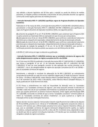 4
seja editado o decreto legislativo até 60 dias após a rejeição ou perda de eficácia de medida
provisória, as relações jurídicas constituídas e decorrentes de atos praticados durante sua vigência
continuarão sendo regidas pelo texto da medida provisória.
- Instrução Normativa RFB nº 1.624/2016 aperfeiçoa regras do Programa Brasileiro de Operador
Econômico
Publicada em 1º de março de 2016, a Instrução Normativa RFB nº 1.624 (IN RFB 1.624/2016) alterou
parcialmente a Instrução Normativa RFB nº 1.598/2015 (IN RFB 1.598/2015) para aperfeiçoar as
regras do Programa Brasileiro de Operador Econômico (OEA), nos seguintes pontos:
(i) acréscimo do parágrafo 2º ao art. 4º da IN RFB 1.598/2015, para esclarecer que o Programa OEA
se aplica somente ao importador OEA nas operações em que ele atue por conta própria;
(ii) alteração do inciso III do art. 10 da IN RFB 1.598/2015, para confirmar a extensão do tratamento
prioritário para o despacho de exportação, independentemente do tipo de declaração utilizada;
(iii) alteração do inciso III do art. 12 da IN RFB 1.598/2015, para confirmar a extensão do tratamento
prioritário para o despacho de importação, independentemente do tipo de declaração utilizada; e
(iv) alteração da redação do parágrafo 1º do art. 32 da IN RFB 1.598/2015, para permitir a
certificação provisória das empresas piloto, que passou a ser até 30 de junho de 2016.
A IN RFB nº 1.624 entrou em vigor na data de sua publicação.
- Instrução Normativa RFB nº 1.628/2016 esclarece que as sociedades corretoras de seguros não
estão obrigatoriamente sujeitas ao regime cumulativo do PIS e da COFINS
Em 21 de março de 2016 foi publicada a Instrução Normativa RFB nº 1.628 (IN RFB nº 1.628/2016),
que incluiu o parágrafo 3º ao art. 1º da Instrução Normativa RFB nº 1.285/2012 (IN RFB
1.285/2012). O teor do novo parágrafo consiste na não aplicação das normas previstas na IN
1.285/2012 – isto é, de obrigatoriedade do regime de apuração cumulativa do PIS e da COFINS –
para as sociedades corretoras de seguros.
Basicamente, a alteração é resultado da adequação da IN RFB 1.285/2012 ao entendimento
jurisprudencial proferido em sede de recurso repetitivo julgado pela 1ª Seção do Superior Tribunal
de Justiça - STJ (REsp 1.400.287/RS, relator Ministro Mauro Campbell Marques, 1ª Seção, publicado
em 3 de novembro de 2015 e REsp 1.391.092/SC, relator Ministro Mauro Campbell Marques, 1ª
Seção, publicado em 10 de fevereiro de 2016).
O STJ firmou o entendimento em razão da necessidade de distinção entre as “sociedades
corretoras” e as “sociedades corretoras de seguros”, pois estas possuem previsão no Decreto-Lei
73/1966 e nada mais são do que sociedades intermediárias na captação de eventuais segurados, ao
passo que aquelas pertencem ao Sistema Financeiro Nacional, sendo regidas pela Resolução CMN
nº 1.120/1986, concluindo no sentido de que o termo “sociedades corretoras” somente poderá se
referir às “sociedades corretoras de valores imobiliários”, as quais sujeitam-se a regime de
tributação similar ao das instituições financeiras.
Apesar dos dois recursos especiais mencionados tratarem especificamente da incidência da alíquota
de 4% da COFINS, prevista no art. 18 da Lei nº 10.684/2003, no julgamento conjunto de ambos os
recursos o STJ concluiu que a diferenciação conceitual teria outros impactos tributários reflexos, já
que, caso as sociedades corretoras de seguros estivessem obrigatoriamente sujeitas ao regime
cumulativo, a alíquota aplicável seria a de 4%, e não a de 3%. A contrario sensu, depreende-se que,
ao decidir que não se sujeitam à tal alíquota majorada, o STJ decidiu que tais sociedades não estão
obrigadas à adoção do regime cumulativo.
 