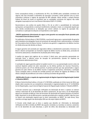 5
Como consequência direta, o recolhimento do PIS e da COFINS pelas sociedades corretoras de
seguros não está vinculado à sistemática de apuração cumulativa, sendo aplicável uma ou outra
sistemática conforme o regime de apuração do IRPJ adotado. Neste sentido, a própria Receita
Federal do Brasil há muito já reconhece que as sociedades corretoras de seguros não estão
obrigadas à apuração do lucro real (Parecer Normativo COSIT nº 1/1993).
Recomenda-se uma análise do quadro fático a fim de se aferir a possibilidade de restituição
quinquenal, correspondente a eventual recolhimento realizado a maior, se comparado àquele que
seria devido considerando-se as deduções que seriam cabíveis no regime de apuração não-
cumulativa e a aplicação da alíquota correspondente a este regime.
- BACEN regulamenta oferecimento de seguro como garantia nas execuções fiscais ajuizadas pela
Procuradoria Geral do Banco Central
Foi publicada a Portaria-Bacen nº 88.273/2016, a qual prevê regras para a apresentação de garantia
pelos devedores de obrigações fiscais em processos de execução fiscal e administrativos, no âmbito
da Procuradoria Geral do Banco Central. A portaria visa garantir o pagamento de débitos inscritos
em dívida ativa que são devidos ao Bacen.
O seguro garantia será prestado por seguradora idônea e devidamente autorizada a funcionar no
Brasil e deverá corresponder ao montante original do débito inscrito na dívida ativa, acrescido de
honorários advocatícios e devidamente atualizado pelos índices legais.
A apólice do seguro terá vigência de no mínimo 2 (dois) anos, para garantia apresentada em
execução fiscal, e idêntico prazo de duração do parcelamento, quando for hipótese de
parcelamento administrativo fiscal.
A aceitação do seguro garantia judicial só poderá ocorrer se a sua apresentação ocorrer antes de
eventual depósito judicial do valor executado ou da efetiva penhora de recursos financeiros,
conforme prevê o art. 6º da referida portaria. A portaria permite que seja apresentado o seguro
garantia em valor inferior ao do débito inscrito e respectivos acréscimos, entretanto, a aceitação
nessas condições obsta a emissão de certidão positiva com efeitos de negativa de débitos e não
afasta a adoção de providências com vistas à cobrança da dívida não garantida.
- BACEN edita Circular a respeito da regulamentação do Regime Especial de Regularização Cambial
e Tributária (RERCT)
O Banco Central do Brasil editou a Circular nº 3.787/2016, publicada em 18 de março de 2016, que
dispõe sobre assuntos de sua competência relacionados à regulamentação da Lei nº 13.254/2016
(Lei de Repatriação), a qual trata do Regime Especial de Regularização Cambial e Tributária (RERCT).
A Circular esclarece que a declaração retificadora da declaração de bens e capitais no exterior
relativa à data-base de 31 de dezembro de 2014 e posteriores, de que trata a Lei de Repatriação,
deverá ser prestada ao BCB por meio do formulário de declaração de Capitais Brasileiro no Exterior
(CBE), disponível no site do BCB durante o período permitido para a adesão ao RERTC. Não fica claro
se haverá uma declaração especial para os bens relacionados ao RERCT. De toda forma, ficou
mantida a entrega regular das declarações CBE que não sejam objeto do RERTC.
A Circular ainda dispõe que os bens e capitais que deverão ser informados na declaração
retificadora de CBE no âmbito do RERCT são aqueles remetidos ou mantidos no exterior, existentes
em 31 de dezembro de cada data-base, a partir de 2014, não declarados ou declarados com
 