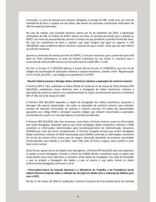 6
incorreção, no caso de pessoas que estavam obrigadas à entrega da CBE, sendo que, em caso de
inexistência de bens e capitais em tais datas, não deverá ser prestada a declaração retificadora de
CBE da respectiva data-base.
No caso de espólio cuja sucessão estivesse aberta em 31 de dezembro de 2014, a declaração
retificadora da CBE no âmbito do RERTC deverá ser feita, no período permitido para a adesão ao
RERCT, em nome da pessoa falecida, durante o tempo em que pendente a partilha formal dos bens.
No caso de condomínio de bens e capitais cujo valor integral seja igual ou superior a US$
100.000,00, cada condômino deverá declarar a parcela de que é titular, ainda que ela seja inferior
ao referido montante.
Quanto à conversão de moeda para fins do RERTC, a Circular esclareceu que a conversão para USD
deve ser feita utilizando-se as taxas de câmbio constantes do seu Anexo II, enquanto que a
conversão de USD para BRL deverá ser feita pela taxa de 2,6562 BRL / 1 USD.
Por fim, a Circular nº 3.787/2016 alterou o Anexo VIII da Circular nº 3.690/2013, que traz rol de
códigos de classificação de operações relativos a capitais brasileiros, criando o item “Regularização
Lei nº 13.254, de 2016”, cujo código correspondente é o 67957.
- Receita Federal passará a divulgar dados estatísticos relativos a operações de comércio exterior
A Portaria RFB n° 361, publicada no Diário Oficial da União de 15 de março de 2016 (Portaria RFB
361/2016), estabeleceu novas diretrizes para a divulgação de dados estatísticos relativos a
operações de comércio exterior, em complementação às regras anteriormente previstas na Portaria
SRF nº 306, de 22 de março de 2007.
A Portaria RFB 361/2016 expandiu o objeto da divulgação dos dados estatísticos, passando a
abranger não apenas importações, mas todas as operações de comércio exterior, para subsidiar
estudos de mercado, formulação de políticas e análises setoriais. Os dados são apresentados
agrupados por código NCM e abrangem aqueles códigos que estejam relacionados a operações
promovidas por quatro ou mais operadores no período considerado.
A Portaria RFB 361/2016 não mais menciona, como fazia a Portaria anterior, quais as informações
que serão divulgadas, dispondo apenas que serão divulgados dados estatísticos relativos à NCM
contendo as informações determinadas pela Coordenação-Geral de Administração Aduaneira
(COANA) por meio de norma complementar. A Portaria revogada versava que seriam divulgados
dados estatísticos relativos às NCM selecionadas pela COANA, contendo as informações constantes
do rol do seu Anexo Único (como país de origem, descrição detalhada do produto, quantidade
comercializada, peso líquido e, em dólar, valor FOB, valor do frete e seguro, valor unitário e valor
total, entre outras).
Desta forma, apesar de ter um objeto mais abrangente, a Portaria RFB 361/2016 não mais especifica
os dados a serem divulgados, ficando a critério da COANA decidir a posteriori quais os dados que
serão eleitos como mais relevantes e, portanto, serão objeto de divulgação. Em razão da finalidade
a que se propõe a divulgação dos dados, o que se espera é que pelos menos os dados
anteriormente divulgados continuem a sê-lo.
- Procuradoria-Geral da Fazenda Nacional e o Ministério do Trabalho e da Previdência Social
editam Portaria Conjunta sobre o método de inscrição em dívida ativa e cobrança de débitos para
com o FGTS
No dia 11 de março de 2016 foi publicada a Portaria Conjunta da Procuradoria-Geral da Fazenda
 