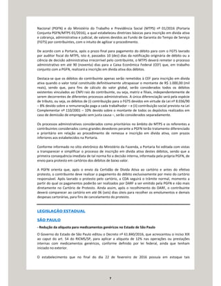 7
Nacional (PGFN) e do Ministério do Trabalho e Previdência Social (MTPS) nº 01/2016 (Portaria
Conjunta PGFN/MTPS 01/2016), a qual estabeleceu diretrizes básicas para inscrição em dívida ativa
e cobrança, administrativa e judicial, de valores devidos ao Fundo de Garantia do Tempo de Serviço
(FGTS) por contribuintes, com o intuito de agilizar o procedimento.
De acordo com a Portaria, após o prazo final para pagamento do débito para com o FGTS lavrado
por auditor fiscal do MTPS, isto é, passados 10 (dez) dias da notificação originária de débito ou a
ciência de decisão administrativa irrecorrível pelo contribuinte, o MTPS deverá remeter o processo
administrativo em até 90 (noventa) dias para a Caixa Econômica Federal (CEF) que, em trabalho
conjunto com a PGFN, realizará a inscrição em dívida ativa dos débitos.
Destaca-se que os débitos do contribuinte apenas serão remetidos à CEF para inscrição em dívida
ativa quando o valor total constituído definitivamente ultrapassar o montante de R$ 1.000,00 (mil
reais), sendo que, para fins de cálculo do valor global, serão considerados todos os débitos
existentes vinculados ao CNPJ raiz do contribuinte, ou seja, matriz e filiais, independentemente de
serem decorrentes de diferentes processos administrativos. A única diferenciação será pela espécie
de tributo, ou seja, os débitos de (i) contribuição para o FGTS devidos em virtude da Lei nº 8.036/90
– 8% devido sobre a remuneração paga a cada trabalhador – e (ii) contribuição social prevista na Lei
Complementar nº 110/2001 – 10% devido sobre o montante de todos os depósitos realizados em
caso de demissão de empregado sem justa causa –, serão considerados separadamente.
Os processos administrativos considerados como prioritários no âmbito do MTPS e os referentes a
contribuintes considerados como grandes devedores perante a PGFN terão tratamento diferenciado
e prioritário em relação ao procedimento de remessa e inscrição em dívida ativa, com prazos
inferiores aos estabelecidos na Portaria.
Conforme informado no sítio eletrônico do Ministério da Fazenda, a Portaria foi editada com vistas
a transparecer e simplificar o processo de inscrição em dívida ativa destes débitos, sendo que a
primeira consequência imediata de tal norma foi a decisão interna, informada pela própria PGFN, de
envio para protesto em cartórios dos débitos de baixo valor.
A PGFN orienta que, após o envio da Certidão de Dívida Ativa ao cartório e antes do efetivo
protesto, o contribuinte deve realizar o pagamento do débito exclusivamente por meio do cartório
responsável. Após lavrado o protesto pelo cartório, a CDA seguirá o trâmite normal, momento a
partir do qual os pagamentos poderão ser realizados por DARF a ser emitido pela PGFN e não mais
diretamente no Cartório de Protesto. Ainda assim, após o recolhimento do DARF, o contribuinte
deverá comparecer ao cartório em até 06 (seis) dias úteis para recolher os emolumentos e demais
despesas cartorárias, para fins de cancelamento do protesto.
LEGISLAÇÃO ESTADUAL
SÃO PAULO
- Redução da alíquota para medicamentos genéricos no Estado de São Paulo
O Governo do Estado de São Paulo editou o Decreto nº 61.840/2016, que acrescentou o inciso XIX
ao caput do art. 54 do RICMS/SP, para aplicar a alíquota de 12% nas operações ou prestações
internas com medicamentos genéricos, conforme definido por lei federal, ainda que tenham
iniciado no exterior.
O estabelecimento que no final do dia 22 de fevereiro de 2016 possuía em estoque tais
 