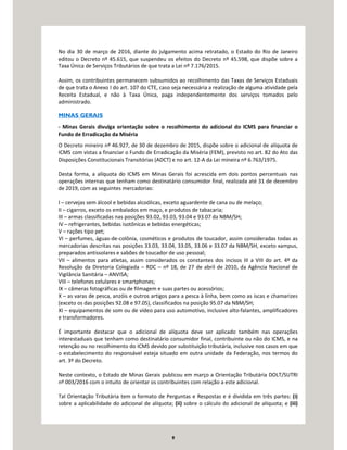 9
No dia 30 de março de 2016, diante do julgamento acima retratado, o Estado do Rio de Janeiro
editou o Decreto nº 45.615, que suspendeu os efeitos do Decreto nº 45.598, que dispõe sobre a
Taxa Única de Serviços Tributários de que trata a Lei nº 7.176/2015.
Assim, os contribuintes permanecem subsumidos ao recolhimento das Taxas de Serviços Estaduais
de que trata o Anexo I do art. 107 do CTE, caso seja necessária a realização de alguma atividade pela
Receita Estadual, e não à Taxa Única, paga independentemente dos serviços tomados pelo
administrado.
MINAS GERAIS
- Minas Gerais divulga orientação sobre o recolhimento do adicional do ICMS para financiar o
Fundo de Erradicação da Miséria
O Decreto mineiro nº 46.927, de 30 de dezembro de 2015, dispõe sobre o adicional de alíquota de
ICMS com vistas a financiar o Fundo de Erradicação da Miséria (FEM), previsto no art. 82 do Ato das
Disposições Constitucionais Transitórias (ADCT) e no art. 12-A da Lei mineira nº 6.763/1975.
Desta forma, a alíquota do ICMS em Minas Gerais foi acrescida em dois pontos percentuais nas
operações internas que tenham como destinatário consumidor final, realizada até 31 de dezembro
de 2019, com as seguintes mercadorias:
I – cervejas sem álcool e bebidas alcoólicas, exceto aguardente de cana ou de melaço;
II – cigarros, exceto os embalados em maço, e produtos de tabacaria;
III – armas classificadas nas posições 93.02, 93.03, 93.04 e 93.07 da NBM/SH;
IV – refrigerantes, bebidas isotônicas e bebidas energéticas;
V – rações tipo pet;
VI – perfumes, águas-de-colônia, cosméticos e produtos de toucador, assim consideradas todas as
mercadorias descritas nas posições 33.03, 33.04, 33.05, 33.06 e 33.07 da NBM/SH, exceto xampus,
preparados antissolares e sabões de toucador de uso pessoal;
VII – alimentos para atletas, assim considerados os constantes dos incisos III a VIII do art. 4º da
Resolução da Diretoria Colegiada – RDC – nº 18, de 27 de abril de 2010, da Agência Nacional de
Vigilância Sanitária – ANVISA;
VIII – telefones celulares e smartphones;
IX – câmeras fotográficas ou de filmagem e suas partes ou acessórios;
X – as varas de pesca, anzóis e outros artigos para a pesca à linha, bem como as iscas e chamarizes
(exceto os das posições 92.08 e 97.05), classificados na posição 95.07 da NBM/SH;
XI – equipamentos de som ou de vídeo para uso automotivo, inclusive alto-falantes, amplificadores
e transformadores.
É importante destacar que o adicional de alíquota deve ser aplicado também nas operações
interestaduais que tenham como destinatário consumidor final, contribuinte ou não do ICMS, e na
retenção ou no recolhimento do ICMS devido por substituição tributária, inclusive nos casos em que
o estabelecimento do responsável esteja situado em outra unidade da Federação, nos termos do
art. 3º do Decreto.
Neste contexto, o Estado de Minas Gerais publicou em março a Orientação Tributária DOLT/SUTRI
nº 003/2016 com o intuito de orientar os contribuintes com relação a este adicional.
Tal Orientação Tributária tem o formato de Perguntas e Respostas e é dividida em três partes: (i)
sobre a aplicabilidade do adicional de alíquota; (ii) sobre o cálculo do adicional de alíquota; e (iii)
 