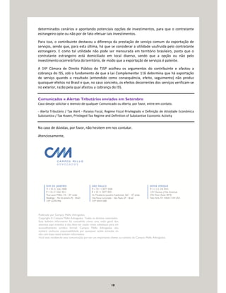 10
determinados cenários e apontando potenciais opções de investimentos, para que o contratante
estrangeiro opte ou não por de fato efetuar tais investimentos.
Para isso, o contribuinte destacou a diferença da prestação de serviço comum da exportação de
serviços, sendo que, para esta última, há que se considerar a utilidade usufruída pelo contratante
estrangeiro. E como tal utilidade não pode ser mensurada em território brasileiro, posto que o
contratante estrangeiro está domiciliado em local diverso, sendo que a opção ou não pelo
investimento ocorrerá fora do território, de modo que a exportação de serviços é patente.
A 14ª Câmara de Direito Público do TJSP acolheu os argumentos do contribuinte e afastou a
cobrança do ISS, sob o fundamento de que a Lei Complementar 116 determina que há exportação
de serviço quando o resultado (entendido como consequência, efeito, seguimento) não produz
quaisquer efeitos no Brasil e que, no caso concreto, os efeitos decorrentes dos serviços verificam-se
no exterior, razão pela qual afastou a cobrança do ISS.
Comunicados e Alertas Tributários enviados em Setembro
Caso deseje solicitar o reenvio de qualquer Comunicado ou Alerta, por favor, entre em contato.
- Alerta Tributário / Tax Alert - Paraíso Fiscal, Regime Fiscal Privilegiado e Definição de Atividade Econômica
Substantiva / Tax Haven, Privileged Tax Regime and Definition of Substantive Economic Activity
No caso de dúvidas, por favor, não hesitem em nos contatar.
Atenciosamente,
Publicado por Campos Mello Advogados.
Copyright © Campos Mello Advogados. Todos os direitos reservados
Este boletim informativo foi concebido como uma visão geral dos
assuntos aqui tratados e não deve ser usado como substituto para um
aconselhamento jurídico formal. Campos Mello Advogados não
aceitará nenhuma responsabilidade por quaisquer ações tomadas ou
não com base neste boletim informativo.
Você está recebendo esta comunicação por ser um importante cliente ou contato do Campos Mello Advogados.
 