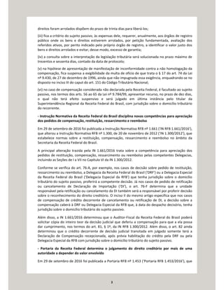 2
direitos foram arrolados dispõem do prazo de trinta dias para liberá-los;
(iii) fica a critério do sujeito passivo, às expensas dele, requerer, anualmente, aos órgãos de registro
público onde os bens e direitos estiverem arrolados, por petição fundamentada, avaliação dos
referidos ativos, por perito indicado pelo próprio órgão de registro, a identificar o valor justo dos
bens e direitos arrolados e evitar, desse modo, excesso de garantia;
(iv) a consulta sobre a interpretação da legislação tributária será solucionada no prazo máximo de
trezentos e sessenta dias, contado da data de protocolo;
(v) na hipótese de apresentação de manifestação de inconformidade contra a não homologação da
compensação, fica suspensa a exigibilidade da multa de ofício de que trata o § 17 do art. 74 da Lei
nº 9.430, de 27 de dezembro de 1996, ainda que não impugnada essa exigência, enquadrando-se no
disposto no inciso III do caput do art. 151 do Código Tributário Nacional;
(vi) no caso de compensação considerada não declarada pela Receita Federal, é facultado ao sujeito
passivo, nos termos dos arts. 56 ao 65 da Lei nº 9.784/99, apresentar recurso, no prazo de dez dias,
o qual não terá efeito suspensivo e será julgado em última instância pelo titular da
Superintendência Regional da Receita Federal do Brasil, com jurisdição sobre o domicílio tributário
do recorrente.
- Instrução Normativa da Receita Federal do Brasil disciplina novas competências para apreciação
dos pedidos de compensação, restituição, ressarcimento e reembolso
Em 29 de setembro de 2016 foi publicada a Instrução Normativa RFB nº 1.661 (‘IN RFB 1.661/2016’),
que alterou a Instrução Normativa RFB nº 1.300, de 20 de novembro de 2012 (‘IN 1.300/2012’), que
estabelece normas sobre a restituição, compensação, ressarcimento e reembolso no âmbito da
Secretaria da Receita Federal do Brasil.
A principal alteração trazida pela IN 1.661/2016 trata sobre a competência para apreciação dos
pedidos de restituição, compensação, ressarcimento ou reembolso pelas competentes Delegacias,
incluindo as Seções de I a VII no Capítulo VI da IN 1.300/2012.
Conforme se verifica do art. 76-A, por exemplo, nos casos de decisão sobre pedido de restituição,
ressarcimento ou reembolso, a Delegacia da Receita Federal do Brasil (‘DRF’) ou a Delegacia Especial
da Receita Federal do Brasil (‘Delegacia Especial da RFB’) que tenha jurisdição sobre o domicílio
tributário do sujeito passivo, proferirá a competente decisão. Já nos casos de pedido de retificação
ou cancelamento de Declaração de Importação (‘DI’), o art. 76-F determina que a unidade
responsável pela retificação ou cancelamento da DI também será a responsável por proferir decisão
sobre o reconhecimento do direito creditório. O inciso II do mesmo artigo especifica que nos casos
de compensação de crédito decorrente de cancelamento ou retificação de DI, a decisão sobre a
compensação caberá à DRF ou Delegacia Especial da RFB que, à data do despacho decisório, tenha
jurisdição sobre o domicílio tributário do sujeito passivo.
Além disso, a IN 1.661/2016 determinou que o Auditor-Fiscal da Receita Federal do Brasil poderá
solicitar cópia do inteiro teor da decisão judicial que deferiu a compensação para que a ela possa
dar cumprimento, nos termos do art. 81, § 1º, da IN RFB 1.300/2012. Além disso, o art. 82 ainda
determinou que o crédito decorrente de decisão judicial transitada em julgado somente terá a
Declaração de Compensação recepcionada, após prévia habilitação do crédito pela DRF ou pela
Delegacia Especial da RFB com jurisdição sobre o domicílio tributário do sujeito passivo.
- Portaria da Receita Federal determina o julgamento do direito creditório por mais de uma
autoridade a depender do valor envolvido
Em 29 de setembro de 2016 foi publicada a Portaria RFB nº 1.453 (‘Portaria RFB 1.453/2016’), que
 