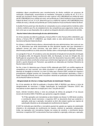 3
estabelece alguns procedimentos para reconhecimento do direito creditório em processos de
restituição, compensação, ressarcimento ou reembolso. Consoante se verifica do art. 2º, § 1º, a
decisão que reconhecer direito creditório em valor superior a R$ 1.000.000,00 (um milhão de reais)
até R$ 5.000.000,00 (cinco milhões de reais), será proferida por 2 (dois) Auditores-Fiscais da Receita
Federal do Brasil. Já o art. 2º, § 2º, determina que se o crédito for superior a R$ 5.000.000,00 (cinco
milhões de reais), a decisão será proferida por 3 (três) Auditores-Fiscais da Receita Federal do Brasil.
A aludida Portaria prevê que não deverão ser computados os juros compensatórios incidentes sobre
o direito creditório para fins de estabelecimento das competências para julgamento citadas acima,
bem como que as suas disposições não se aplicam ao despacho decisório eletronicamente emitido.
- Receita Federal altera denominação de atos administrativos
Em 29 de setembro de 2016 foi publicada a Portaria RFB nº 1.454 (‘Portaria RFB 1.454/2016’), que
alterou a Portaria RFB nº 1.098/2013, que dispõe sobre os atos administrativos no âmbito da
Secretaria da Receita Federal do Brasil.
Em síntese, a referida Portaria alterou a denominação dos atos administrativos, bem como em seu
art. 3º, determinou que serão denominados de atos decisórios àqueles atos que interpretem e
apliquem normas aos casos concretos, seja para deferir ou não uma solicitação, autorizar
determinada providência ou ainda solucionar dúvidas sobre a interpretação da legislação tributária.
Já o parágrafo 1º do art. 3º considerou como atos decisórios (i) Solução de Consulta (SC), (ii) Solução
de Divergência (SD), (iii) Despacho Decisório (DD), (iv) Resolução, (v) Auto de Infração (AI), (vi)
Notificação de Lançamento (NL), (vii) Acórdão e (viii) Ato Declaratório Executivo (ADE), sendo que
este último terá efeito constitutivo sempre que contenha base legal para tal e adote como razões de
decidir o quanto disposto em ‘Pareceres’, que poderão ser elaborados por Analistas-Tributários da
Receita Federal do Brasil.
Por fim, o item 3.1 determina que o Parecer SUTRI, elaborado pela COSIT, em conflito negativo de
competência em caso concreto, tem efeito vinculante e é aplicável aos demais casos similares,
devendo ser divulgado na internet. Já o item 3.2 indica que o Parecer COSIT, emitido em resposta a
procedimento amigável previsto em Convenções e Acordos Internacionais destinados a Evitar a
Dupla Tributação da Renda, tem caráter vinculante e deverão ser publicados no Sistema Decisões do
site da Receita Federal na internet.
- Obrigatoriedade de informar o Código Especificador da Substituição Tributária
Em 13 de setembro de 2016 foi publicado o Convênio ICMS nº 90/2016, que alterou o início da
obrigatoriedade de mencionar o Código Especificador da Substituição Tributária (‘CEST’) das
mercadorias ou bens objeto de circulação para o dia 1° de julho de 2017.
Assim, referido Convênio alterou o início da produção de efeitos do parágrafo 1º da cláusula
terceira do Convênio ICMS nº 92/2015, que apresenta a seguinte redação:
“§ 1º Nas operações com mercadorias ou bens listados nos Anexos II a XXIX deste convênio,
o contribuinte deverá mencionar o respectivo CEST no documento fiscal que acobertar a
operação, ainda que a operação, mercadoria ou bem não estejam sujeitos aos regimes de
substituição tributária ou de antecipação do recolhimento do imposto.”
O CEST foi instituído para identificar a mercadoria passível de sujeição aos regimes de substituição
tributária e de antecipação do recolhimento do imposto, relativos às operações subsequentes.
Então, nas operações com mercadorias listadas nos anexos do convênio, o contribuinte deverá
mencionar o respectivo CEST no documento fiscal que acobertar a operação, ainda que a operação,
 