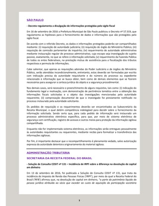 5
SÃO PAULO
- Decreto regulamenta a divulgação de informações protegidas pelo sigilo fiscal
Em 16 de setembro de 2016 a Prefeitura Municipal de São Paulo publicou o Decreto nº 57.319, que
regulamenta as hipóteses para o fornecimento de dados e informações que são protegidos pelo
sigilo fiscal.
De acordo com o referido Decreto, os dados e informações protegidos poderão ser compartilhados
mediante: (i) requisição de autoridade judiciária; (ii) requisição de órgão do Ministério Público; (iii)
requisição de comissão parlamentar de inquérito; (iv) requerimento de autoridade administrativa
mediante instauração regular de processo administrativo, cujo escopo seja investigação do sujeito
passivo, exatamente, no que se refere à informação solicitada; (v) requerimento da Fazenda Pública
de todos os entes federativos, na prestação mútua de assistência para a fiscalização dos tributos
respectivos e permuta de informações.
Cabe salientar, que apenas as requisições advindas do Poder Judiciário e de órgãos do Ministério
Público, serão atendidas incondicionalmente, entretanto, estas deverão ser formuladas por escrito
com indicação precisa da autoridade requisitante e do número do processo ou expediente
relacionado à informação que se busca obter, bem como de demais elementos que se fizerem
necessários para assegurar a certeza jurídica do objeto e a segurança procedimental.
Nos demais casos, será necessário o preenchimento de alguns requisitos, tais como: (i) indicação do
fundamento legal e motivação, com demonstração de pertinência temática entre a obtenção das
informações fiscais solicitadas e o objeto das investigações mencionadas pela autoridade
requerente; (ii) comprovação documental de que o investigado foi previamente notificado no
processo instaurado pela autoridade solicitante.
Os pedidos de requisição e os requerimentos deverão ser encaminhados ao Subsecretário da
Receita Municipal, o qual detém competência indelegável para decidir sobre o fornecimento da
informação solicitada. Sendo certo que, para cada pedido de informação será instaurado um
processo administrativo eletrônico específico, para que, por meio de sistema eletrônico de
segurança com certificação, registro de acessos e outros meios para proteção da informação sigilosa
compartilhada.
Enquanto não for implementado sistema eletrônico, as informações serão entregues pessoalmente
às autoridades requisitantes ou requerentes, mediante recibo para formalizar a transferência das
informações sigilosas.
Por fim, é importante destacar que o recompartilhamento é plenamente vedado, salvo autorização
expressa da autoridade detentora originariamente do material sigiloso.
ADMINISTRAÇÃO TRIBUTÁRIA
SECRETARIA DA RECEITA FEDERAL DO BRASIL
- Solução de Consulta COSIT nº 131 – Incidência de IRPF sobre a diferença na devolução de capital
em dinheiro
Em 13 de setembro de 2016, foi publicada a Solução de Consulta COSIT nº 131, que trata da
incidência do Imposto de Renda das Pessoas Físicas (‘IRPF’), por meio da qual a Receita Federal do
Brasil (‘RFB’) afirmou que, na devolução de capital em dinheiro, “a parte do patrimônio líquido da
pessoa jurídica atribuída ao sócio que exceder ao custo de aquisição da participação societária
 