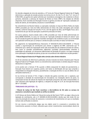 9
Em decisão colegiada do início de setembro, a 3ª Turma do Tribunal Regional Federal da 3ª Região
determinou a aplicação da isenção prevista nos termos do art. 81, §§ 1º e 2º, item “b.1”, da Lei nº
8.981/1995, aos ganhos de capital auferidos por investidores estrangeiros não residentes no Brasil,
portanto, afastando a cobrança de Imposto de Renda na Fonte (‘IRRF’). Na redação do referido
dispositivo, ficam excluídos da tributação inclusive os ganhos oriundos de “operações realizadas em
bolsas de valores, de mercadorias, de futuros e assemelhadas.”
No entendimento da Receita Federal, as operações realizadas no bojo de Oferta Pública de Ações
(‘OPA’) procedida por meio de leilão administrado em bolsa não estão abrangidas pela isenção
referida, conforme Solução de Consulta nº 211, de 8 de agosto de 2012, da 8ª Região Fiscal, sob o
fundamento de que não são operações usualmente praticadas em bolsa.
Em outras palavras, haveria dúvida sobre a OPA, procedida por meio de leilão administrado em
bolsa (BM&F BOVESPA, no caso), ter natureza de “operação realizada em bolsas de valores” para
fins de isenção do ganho de capital de investidor estrangeiro não residente no país, ou se tal isenção
seria aplicável somente para as compras e vendas de ações ocorridas em bolsa normalmente.
No julgamento da Apelação/Remessa Necessária nº 0016102-91.2012.4.03.6100/SP, o Tribunal
acolheu a argumentação do contribuinte para afastar a exigência de IRRF, salientando que “É
irrelevante que a oferta da negociação tenha sido anunciada fora do ambiente de bolsa de valores,
bem assim as questões procedimentais adjacentes suscitadas (particularidades atinentes à
publicidade da operação, ao mecanismo diferenciado de formação de preços e ao lapso temporal
entre efetivação e liquidação da oferta), já que tais circunstâncias são indiferentes ao fato gerador.”
- Tribunal Regional Federal da 4ª Região edita súmulas sobre direito tributário
Em 05 de setembro de 2016 foram publicadas súmulas tratando de direito tributário pelo Tribunal
Regional Federal da 4ª Região. Dentre os entendimentos sedimentados no âmbito daquele Tribunal,
destacamos os seguintes:
a) de acordo com a Súmula nº 85, quando o débito exequendo for objeto de parcelamento, a
Execução Fiscal deverá ser suspensa, porém, sem baixa na distribuição até que seja cumprida a
integralidade da obrigação tributária, possibilitando a reativação do feito no caso do débito não ser
adimplido totalmente; e
b) nos termos da Súmula nº 92, é ilegal a inclusão dos gastos ocorridos com a capatazia, que
corresponde à atividade de movimentação de mercadorias nas instalações dentro do porto, na
composição da base de cálculo do imposto de importação porquanto não estão compreendidos no
valor aduaneiro pela legislação de regência, a despeito do artigo 4º, § 3º, da Instrução Normativa
SRF nº 327/2003.
TRIBUNAIS DE JUSTIÇA - TJ
- Tribunal de Justiça de São Paulo reconhece a não-incidência do ISS sobre os serviços de
assessoria e consultoria cujo resultado se verifica no exterior
A 14ª Câmara de Direito Público do Tribunal de Justiça de São Paulo (‘TJSP’), ao julgar o Recurso de
Apelação do contribuinte, sob o nº 1043405-22.2014.8.26.0053, decidiu que não incide ISS nos
casos de prestação de serviços de assessoria e consultoria de investimentos em que os resultados
tenham sido verificados no exterior.
Em seu recurso o contribuinte alegou que seu objeto social é a assessoria e consultoria dos
investimentos possíveis no Brasil, indicando quais seriam investimentos recomendáveis diante de
 