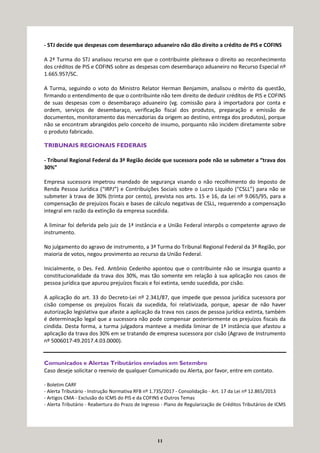 11
- STJ decide que despesas com desembaraço aduaneiro não dão direito a crédito de PIS e COFINS
A 2ª Turma do STJ analisou recurso em que o contribuinte pleiteava o direito ao reconhecimento
dos créditos de PIS e COFINS sobre as despesas com desembaraço aduaneiro no Recurso Especial nº
1.665.957/SC.
A Turma, seguindo o voto do Ministro Relator Herman Benjamim, analisou o mérito da questão,
firmando o entendimento de que o contribuinte não tem direito de deduzir créditos de PIS e COFINS
de suas despesas com o desembaraço aduaneiro (vg. comissão para à importadora por conta e
ordem, serviços de desembaraço, verificação fiscal dos produtos, preparação e emissão de
documentos, monitoramento das mercadorias da origem ao destino, entrega dos produtos), porque
não se encontram abrangidos pelo conceito de insumo, porquanto não incidem diretamente sobre
o produto fabricado.
TRIBUNAIS REGIONAIS FEDERAIS
- Tribunal Regional Federal da 3ª Região decide que sucessora pode não se submeter a “trava dos
30%”
Empresa sucessora impetrou mandado de segurança visando o não recolhimento do Imposto de
Renda Pessoa Jurídica (“IRPJ”) e Contribuições Sociais sobre o Lucro Líquido (“CSLL”) para não se
submeter à trava de 30% (trinta por cento), prevista nos arts. 15 e 16, da Lei nº 9.065/95, para a
compensação de prejuízos fiscais e bases de cálculo negativas de CSLL, requerendo a compensação
integral em razão da extinção da empresa sucedida.
A liminar foi deferida pelo juiz de 1ª instância e a União Federal interpôs o competente agravo de
instrumento.
No julgamento do agravo de instrumento, a 3ª Turma do Tribunal Regional Federal da 3ª Região, por
maioria de votos, negou provimento ao recurso da União Federal.
Inicialmente, o Des. Fed. Antônio Cedenho apontou que o contribuinte não se insurgia quanto a
constitucionalidade da trava dos 30%, mas tão somente em relação à sua aplicação nos casos de
pessoa jurídica que apurou prejuízos fiscais e foi extinta, sendo sucedida, por cisão.
A aplicação do art. 33 do Decreto-Lei nº 2.341/87, que impede que pessoa jurídica sucessora por
cisão compense os prejuízos fiscais da sucedida, foi relativizada, porque, apesar de não haver
autorização legislativa que afaste a aplicação da trava nos casos de pessoa jurídica extinta, também
é determinação legal que a sucessora não pode compensar posteriormente os prejuízos fiscais da
cindida. Desta forma, a turma julgadora manteve a medida liminar de 1ª instância que afastou a
aplicação da trava dos 30% em se tratando de empresa sucessora por cisão (Agravo de Instrumento
nº 5006017-49.2017.4.03.0000).
Comunicados e Alertas Tributários enviados em Setembro
Caso deseje solicitar o reenvio de qualquer Comunicado ou Alerta, por favor, entre em contato.
- Boletim CARF
- Alerta Tributário - Instrução Normativa RFB nº 1.735/2017 - Consolidação - Art. 17 da Lei nº 12.865/2013
- Artigos CMA - Exclusão do ICMS do PIS e da COFINS e Outros Temas
- Alerta Tributário - Reabertura do Prazo de Ingresso - Plano de Regularização de Créditos Tributários de ICMS
 