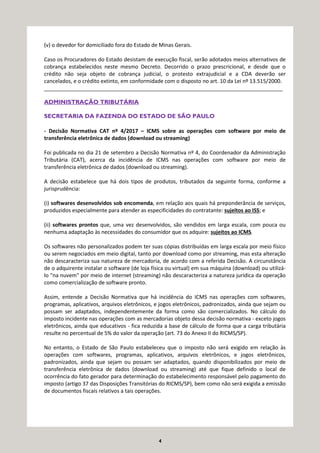 4
(v) o devedor for domiciliado fora do Estado de Minas Gerais.
Caso os Procuradores do Estado desistam de execução fiscal, serão adotados meios alternativos de
cobrança estabelecidos neste mesmo Decreto. Decorrido o prazo prescricional, e desde que o
crédito não seja objeto de cobrança judicial, o protesto extrajudicial e a CDA deverão ser
cancelados, e o crédito extinto, em conformidade com o disposto no art. 10 da Lei nº 13.515/2000.
_________________________________________________________________________________
ADMINISTRAÇÃO TRIBUTÁRIA
SECRETARIA DA FAZENDA DO ESTADO DE SÃO PAULO
- Decisão Normativa CAT nº 4/2017 – ICMS sobre as operações com software por meio de
transferência eletrônica de dados (download ou streaming)
Foi publicada no dia 21 de setembro a Decisão Normativa nº 4, do Coordenador da Administração
Tributária (CAT), acerca da incidência de ICMS nas operações com software por meio de
transferência eletrônica de dados (download ou streaming).
A decisão estabelece que há dois tipos de produtos, tributados da seguinte forma, conforme a
jurisprudência:
(i) softwares desenvolvidos sob encomenda, em relação aos quais há preponderância de serviços,
produzidos especialmente para atender as especificidades do contratante: sujeitos ao ISS; e
(ii) softwares prontos que, uma vez desenvolvidos, são vendidos em larga escala, com pouca ou
nenhuma adaptação às necessidades do consumidor que os adquire: sujeitos ao ICMS.
Os softwares não personalizados podem ter suas cópias distribuídas em larga escala por meio físico
ou serem negociados em meio digital, tanto por download como por streaming, mas esta alteração
não descaracteriza sua natureza de mercadoria, de acordo com a referida Decisão. A circunstância
de o adquirente instalar o software (de loja física ou virtual) em sua máquina (download) ou utilizá-
lo "na nuvem" por meio de internet (streaming) não descaracteriza a natureza jurídica da operação
como comercialização de software pronto.
Assim, entende a Decisão Normativa que há incidência do ICMS nas operações com softwares,
programas, aplicativos, arquivos eletrônicos, e jogos eletrônicos, padronizados, ainda que sejam ou
possam ser adaptados, independentemente da forma como são comercializados. No cálculo do
imposto incidente nas operações com as mercadorias objeto dessa decisão normativa - exceto jogos
eletrônicos, ainda que educativos - fica reduzida a base de cálculo de forma que a carga tributária
resulte no percentual de 5% do valor da operação (art. 73 do Anexo II do RICMS/SP).
No entanto, o Estado de São Paulo estabeleceu que o imposto não será exigido em relação às
operações com softwares, programas, aplicativos, arquivos eletrônicos, e jogos eletrônicos,
padronizados, ainda que sejam ou possam ser adaptados, quando disponibilizados por meio de
transferência eletrônica de dados (download ou streaming) até que fique definido o local de
ocorrência do fato gerador para determinação do estabelecimento responsável pelo pagamento do
imposto (artigo 37 das Disposições Transitórias do RICMS/SP), bem como não será exigida a emissão
de documentos fiscais relativos a tais operações.
 