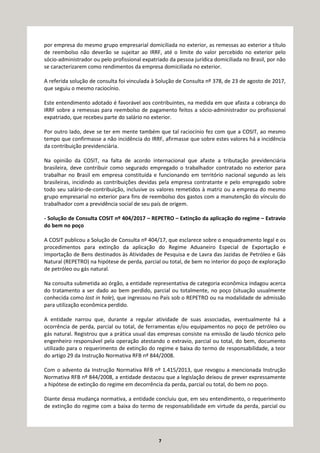 7
por empresa do mesmo grupo empresarial domiciliada no exterior, as remessas ao exterior a título
de reembolso não deverão se sujeitar ao IRRF, até o limite do valor percebido no exterior pelo
sócio-administrador ou pelo profissional expatriado da pessoa jurídica domiciliada no Brasil, por não
se caracterizarem como rendimentos da empresa domiciliada no exterior.
A referida solução de consulta foi vinculada à Solução de Consulta nº 378, de 23 de agosto de 2017,
que seguiu o mesmo raciocínio.
Este entendimento adotado é favorável aos contribuintes, na medida em que afasta a cobrança do
IRRF sobre a remessas para reembolso de pagamento feitos a sócio-administrador ou profissional
expatriado, que recebeu parte do salário no exterior.
Por outro lado, deve se ter em mente também que tal raciocínio fez com que a COSIT, ao mesmo
tempo que confirmasse a não incidência do IRRF, afirmasse que sobre estes valores há a incidência
da contribuição previdenciária.
Na opinião da COSIT, na falta de acordo internacional que afaste a tributação previdenciária
brasileira, deve contribuir como segurado empregado o trabalhador contratado no exterior para
trabalhar no Brasil em empresa constituída e funcionando em território nacional segundo as leis
brasileiras, incidindo as contribuições devidas pela empresa contratante e pelo empregado sobre
todo seu salário-de-contribuição, inclusive os valores remetidos à matriz ou a empresa do mesmo
grupo empresarial no exterior para fins de reembolso dos gastos com a manutenção do vínculo do
trabalhador com a previdência social de seu país de origem.
- Solução de Consulta COSIT nº 404/2017 – REPETRO – Extinção da aplicação do regime – Extravio
do bem no poço
A COSIT publicou a Solução de Consulta nº 404/17, que esclarece sobre o enquadramento legal e os
procedimentos para extinção da aplicação do Regime Aduaneiro Especial de Exportação e
Importação de Bens destinados às Atividades de Pesquisa e de Lavra das Jazidas de Petróleo e Gás
Natural (REPETRO) na hipótese de perda, parcial ou total, de bem no interior do poço de exploração
de petróleo ou gás natural.
Na consulta submetida ao órgão, a entidade representativa de categoria econômica indagou acerca
do tratamento a ser dado ao bem perdido, parcial ou totalmente, no poço (situação usualmente
conhecida como lost in hole), que ingressou no País sob o REPETRO ou na modalidade de admissão
para utilização econômica perdido.
A entidade narrou que, durante a regular atividade de suas associadas, eventualmente há a
ocorrência de perda, parcial ou total, de ferramentas e/ou equipamentos no poço de petróleo ou
gás natural. Registrou que a prática usual das empresas consiste na emissão de laudo técnico pelo
engenheiro responsável pela operação atestando o extravio, parcial ou total, do bem, documento
utilizado para o requerimento de extinção do regime e baixa do termo de responsabilidade, a teor
do artigo 29 da Instrução Normativa RFB nº 844/2008.
Com o advento da Instrução Normativa RFB nº 1.415/2013, que revogou a mencionada Instrução
Normativa RFB nº 844/2008, a entidade destacou que a legislação deixou de prever expressamente
a hipótese de extinção do regime em decorrência da perda, parcial ou total, do bem no poço.
Diante dessa mudança normativa, a entidade concluiu que, em seu entendimento, o requerimento
de extinção do regime com a baixa do termo de responsabilidade em virtude da perda, parcial ou
 