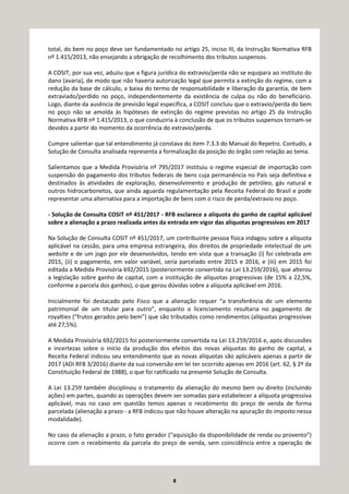 8
total, do bem no poço deve ser fundamentado no artigo 25, inciso III, da Instrução Normativa RFB
nº 1.415/2013, não ensejando a obrigação de recolhimento dos tributos suspensos.
A COSIT, por sua vez, aduziu que a figura jurídica do extravio/perda não se equipara ao instituto do
dano (avaria), de modo que não haveria autorização legal que permita a extinção do regime, com a
redução da base de cálculo, a baixa do termo de responsabilidade e liberação da garantia, de bem
extraviado/perdido no poço, independentemente da existência de culpa ou não do beneficiário.
Logo, diante da ausência de previsão legal específica, a COSIT concluiu que o extravio/perda do bem
no poço não se amolda às hipóteses de extinção do regime previstas no artigo 25 da Instrução
Normativa RFB nº 1.415/2013, o que conduziria à conclusão de que os tributos suspensos tornam-se
devidos a partir do momento da ocorrência do extravio/perda.
Cumpre salientar que tal entendimento já constava do item 7.3.3 do Manual do Repetro. Contudo, a
Solução de Consulta analisada representa a formalização da posição do órgão com relação ao tema.
Salientamos que a Medida Provisória nº 795/2017 instituiu o regime especial de importação com
suspensão do pagamento dos tributos federais de bens cuja permanência no País seja definitiva e
destinados às atividades de exploração, desenvolvimento e produção de petróleo, gás natural e
outros hidrocarbonetos, que ainda aguarda regulamentação pela Receita Federal do Brasil e pode
representar uma alternativa para a importação de bens com o risco de perda/extravio no poço.
- Solução de Consulta COSIT nº 451/2017 - RFB esclarece a alíquota do ganho de capital aplicável
sobre a alienação a prazo realizada antes da entrada em vigor das alíquotas progressivas em 2017
Na Solução de Consulta COSIT nº 451/2017, um contribuinte pessoa física indagou sobre a alíquota
aplicável na cessão, para uma empresa estrangeira, dos direitos de propriedade intelectual de um
website e de um jogo por ele desenvolvidos, tendo em vista que a transação (i) foi celebrada em
2015, (ii) o pagamento, em valor variável, seria parcelado entre 2015 e 2016, e (iii) em 2015 foi
editada a Medida Provisória 692/2015 (posteriormente convertida na Lei 13.259/2016), que alterou
a legislação sobre ganho de capital, com a instituição de alíquotas progressivas (de 15% a 22,5%,
conforme a parcela dos ganhos), o que gerou dúvidas sobre a alíquota aplicável em 2016.
Inicialmente foi destacado pelo Fisco que a alienação requer “a transferência de um elemento
patrimonial de um titular para outro”, enquanto o licenciamento resultaria no pagamento de
royalties (“frutos gerados pelo bem”) que são tributados como rendimentos (alíquotas progressivas
até 27,5%).
A Medida Provisória 692/2015 foi posteriormente convertida na Lei 13.259/2016 e, após discussões
e incertezas sobre o início da produção dos efeitos das novas alíquotas do ganho de capital, a
Receita Federal indicou seu entendimento que as novas alíquotas são aplicáveis apenas a partir de
2017 (ADI RFB 3/2016) diante da sua conversão em lei ter ocorrido apenas em 2016 (art. 62, § 2º da
Constituição Federal de 1988), o que foi ratificado na presente Solução de Consulta.
A Lei 13.259 também disciplinou o tratamento da alienação do mesmo bem ou direito (incluindo
ações) em partes, quando as operações devem ser somadas para estabelecer a alíquota progressiva
aplicável, mas no caso em questão temos apenas o recebimento do preço de venda de forma
parcelada (alienação a prazo - a RFB indicou que não houve alteração na apuração do imposto nessa
modalidade).
No caso da alienação a prazo, o fato gerador (“aquisição da disponibilidade de renda ou provento”)
ocorre com o recebimento da parcela do preço de venda, sem coincidência entre a operação de
 