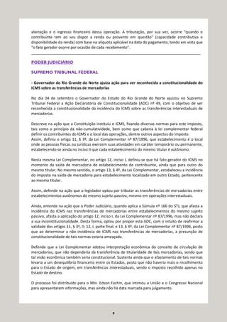 9
alienação e o ingresso financeiro dessa operação. A tributação, por sua vez, ocorre “quando o
contribuinte tem ao seu dispor a renda ou provento em questão” (capacidade contributiva e
disponibilidade da renda) com base na alíquota aplicável na data do pagamento, tendo em vista que
“o fato gerador ocorre por ocasião de cada recebimento”.
_________________________________________________________________________________
PODER JUDICIÁRIO
SUPREMO TRIBUNAL FEDERAL
- Governador do Rio Grande do Norte ajuíza ação para ver reconhecida a constitucionalidade do
ICMS sobre as transferências de mercadorias
No dia 04 de setembro o Governador do Estado do Rio Grande do Norte ajuizou no Supremo
Tribunal Federal a Ação Declaratória de Constitucionalidade (ADC) nº 49, com o objetivo de ver
reconhecida a constitucionalidade da incidência do ICMS sobre as transferências interestaduais de
mercadorias.
Descreve na ação que a Constituição instituiu o ICMS, fixando diversas normas para este imposto,
tais como o princípio da não-cumulatividade, bem como que caberia à lei complementar federal
definir os contribuintes do ICMS e o local das operações, dentre outros aspectos do imposto.
Assim, definiu o artigo 11, § 3º, da Lei Complementar nº 87/1996, que estabelecimento é o local
onde as pessoas físicas ou jurídicas exercem suas atividades em caráter temporário ou permanente,
estabelecendo-se ainda no inciso II que cada estabelecimento do mesmo titular é autônomo.
Nesta mesma Lei Complementar, no artigo 12, inciso I, definiu-se que há fato gerador do ICMS no
momento da saída de mercadoria de estabelecimento de contribuinte, ainda que para outro do
mesmo titular. No mesmo sentido, o artigo 13, § 4º, da Lei Complementar, estabeleceu a incidência
do imposto na saída de mercadoria para estabelecimento localizado em outro Estado, pertencente
ao mesmo titular.
Assim, defende na ação que o legislador optou por tributar as transferências de mercadorias entre
estabelecimentos autônomos do mesmo sujeito passivo, mesmo em operações interestaduais.
Ainda, entende na ação que o Poder Judiciário, quando aplica a Súmula nº 166 do STJ, que afasta a
incidência do ICMS nas transferências de mercadorias entre estabelecimentos do mesmo sujeito
passivo, afasta a aplicação do artigo 12, inciso I, da Lei Complementar nº 87/1996, mas não declara
a sua inconstitucionalidade. Desta forma, optou por propor esta ADC, com o intuito de reafirmar a
validade dos artigos 11, § 3º, II; 12, I, parte final; e 13, § 4º, da Lei Complementar nº 87/1996, posto
que ao determinar a não incidência de ICMS nas transferências de mercadorias, a presunção de
constitucionalidade de tais normas estaria ameaçada.
Defende que a Lei Complementar adotou interpretação econômica do conceito de circulação de
mercadorias, que não dependeria da transferência de titularidade de tais mercadorias, sendo que
tal visão econômica também seria constitucional. Sustenta ainda que o afastamento de tais normas
levaria a um desequilíbrio financeiro entre os Estados, posto que não haveria mais o recolhimento
para o Estado de origem, em transferências interestaduais, sendo o imposto recolhido apenas no
Estado de destino.
O processo foi distribuído para o Min. Edson Fachin, que intimou a União e o Congresso Nacional
para apresentarem informações, mas ainda não há data marcada para julgamento.
 