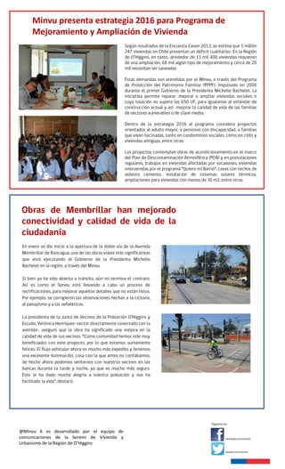 @Minvu 6 es desarrollado por el equipo de
comunicaciones de la Seremi de Vivienda y
Urbanismo de la Región de O’Higgins
Una serie de jornadas de participación ciudadana realizó esta semana el Minvu, tanto en Machalí como en
Rancagua, para informar a la comunidad, respecto de los proyectos de Una serie de jornadas de
participación ciudadana realizó esta semana el Minvu, tanto en Machalí como en Rancagua, para informar a
la comunidad, respecto de los proyectos de mejoramiento vial que se están impulsando. Esto, para optimizar
los traslados y la conectividad de ambas comunas que hoy ya constituyen una sola gran urbe en crecimiento.
Las jornadas se realizaron para informar sobre los proyectos de conexión vial entre avenida Arturo Prat y la
Carretera El Cobre, en Machalí, y el mejoramiento de la avenida Hernán Ciudad, que conectaría Machalí y
Rancagua.
mejoramiento vial que se están impulsando. Esto, para optimizar los traslados y la conectividad de ambas
comunas que hoy ya constituyen una sola gran urbe en crecimiento.
Las jornadas se realizaron para informar sobre los proyectos de conexión vial entre avenida Arturo Prat y la
Carretera El Cobre, en Machalí, y el mejoramiento de la avenida Hernán Ciudad, que conectaría Machalí y
Rancagua.
Minvu presenta estrategia 2016 para Programa de
Mejoramiento y Ampliación de Vivienda
 