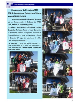 19
Clube Desportivo Escolar de Ginetes
Campeonato de Estrada AASM
CDEG Campeão de Estrada em Vetera-
nos AASM 2015-2016
O Clube Desportivo Escolar de Gine-
tes, no Campeonato de Estrada da AASM
Final, obteve os seguintes pódios:
Individual - Bianca Melo Campeã de Estrada
Benjamins F; Vasco Teles 3.º lugar Benjamins
M; Alexandre Almeida 3.º lugar em Iniciados M;
Emanuel Sabino 3.º lugar em Veteranos I; Rogé-
rio Brandão 2.º lugar em Veteranos II e Max
Teles 3.º lugar Veteranos II.
Por equipas: 2.º lugar em Benjamins M e F; 2.º
lugar em Iniciados M; 2.º lugar em Juvenis M; 3.º
lugar Seniores M e Campeões de Estrada em
Veteranos Geral.
 