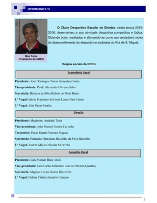 2
INFORMATIVO N.º 8
O Clube Desportivo Escolar de Ginetes, nesta época 2015-
2016, desenvolveu a sua atividade desportiva competitiva e lúdica.
Obtendo bons resultados e afirmando-se como um verdadeiro motor
do desenvolvimento do desporto no sudoeste da Ilha de S. Miguel.
Corpos sociais do CDEG
Presidente: José Domingos Terras Gonçalves Fonte
Vice-presidente: Paulo Alexandre Oliveira Silva
Secretária: Bárbara da Silva Rebelo de Melo Bento
1.º Vogal: Inácio Francisco da Costa Lopes Dias Cunha
2.º Vogal: João Paulo Simões
Presidente: Maximino Andrade Teles
Vice-presidente: João Manuel Feteira Carvalho
Tesoureiro: Paulo Renato Ferreira Fragata
Secretário: Fernando Herculano Baixinho da Silva Baixinho
1.º Vogal: Andrea Maria O Rocha M Pereira
Presidente: Luís Manuel Beça Alves
Vice-presidente: Luís Carlos Ormonde Leal de Oliveira Quadros
Secretária: Magda Cristina Soares Dias Neto
1.º Vogal: Helena Cistina Januário Carreiro
Assembleia Geral
Direção
Conselho Fiscal
Max Teles
Presidente do CDEG
 