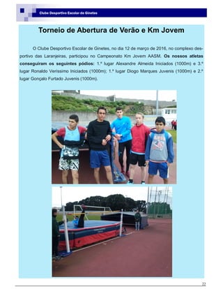 22
Clube Desportivo Escolar de Ginetes
Torneio de Abertura de Verão e Km Jovem
O Clube Desportivo Escolar de Ginetes, no dia 12 de março de 2016, no complexo des-
portivo das Laranjeiras, participou no Campeonato Km Jovem AASM. Os nossos atletas
conseguiram os seguintes pódios: 1.º lugar Alexandre Almeida Iniciados (1000m) e 3.º
lugar Ronaldo Veríssimo Iniciados (1000m); 1.º lugar Diogo Marques Juvenis (1000m) e 2.º
lugar Gonçalo Furtado Juvenis (1000m).
 