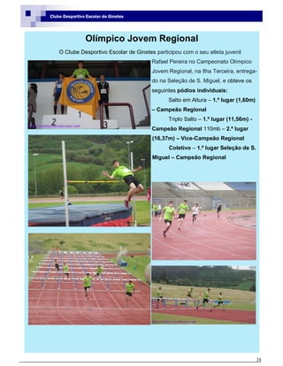 24
Clube Desportivo Escolar de Ginetes
Olímpico Jovem Regional
O Clube Desportivo Escolar de Ginetes participou com o seu atleta juvenil
Rafael Pereira no Campeonato Olímpico
Jovem Regional, na Ilha Terceira, entrega-
do na Seleção de S. Miguel, e obteve os
seguintes pódios individuais:
Salto em Altura – 1.º lugar (1,60m)
– Campeão Regional
Triplo Salto – 1.º lugar (11,56m) -
Campeão Regional 110mb – 2.º lugar
(16,37m) – Vice-Campeão Regional
Coletivo – 1.º lugar Seleção de S.
Miguel – Campeão Regional
 
