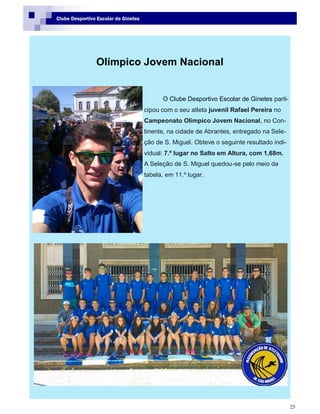 25
Clube Desportivo Escolar de Ginetes
Olímpico Jovem Nacional
O Clube Desportivo Escolar de Ginetes parti-
cipou com o seu atleta juvenil Rafael Pereira no
Campeonato Olímpico Jovem Nacional, no Con-
tinente, na cidade de Abrantes, entregado na Sele-
ção de S. Miguel. Obteve o seguinte resultado indi-
vidual: 7.º lugar no Salto em Altura, com 1,68m.
A Seleção de S. Miguel quedou-se pelo meio da
tabela, em 11.º lugar.
 