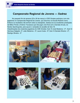 29
Clube Desportivo Escolar de Ginetes
Campeonato Regional de Jovens — Xadrez
No passado fim de semana (25 e 26 de março) o CDE Ginetes participou com oito
jogadores no Campeonato Regional de Jovens, que decorreu na Escola Roberto Ivens.
Embora os resultados não tenham sidos os desejados, destaca-se as excelentes prestações
de Milton Ponte e António Travassos que irão jogar uma final com a Daniela Arruda, do
Núcleo Sportinguista, para apurar o campeão do escalão de Sub-18.
Classificações dos restantes jogadores do CDE Ginetes: Sub-10 José Medeiros - 4º ; Sub-12
Henrique Salgado- 4º; João Medeiros - 5º; Laura Costa - 6º; Sub-14 Daniela Oliveira - 2ª;
Rodrigo Oliveira - 3º
 