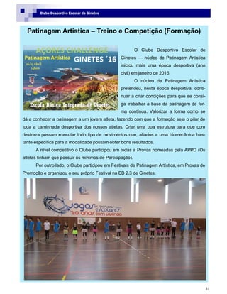31
Clube Desportivo Escolar de Ginetes
Patinagem Artística – Treino e Competição (Formação)
O Clube Desportivo Escolar de
Ginetes — núcleo de Patinagem Artística
iniciou mais uma época desportiva (ano
civil) em janeiro de 2016.
O núcleo de Patinagem Artística
pretendeu, nesta época desportiva, conti-
nuar a criar condições para que se consi-
ga trabalhar a base da patinagem de for-
ma contínua. Valorizar a forma como se
dá a conhecer a patinagem a um jovem atleta, fazendo com que a formação seja o pilar de
toda a caminhada desportiva dos nossos atletas. Criar uma boa estrutura para que com
destreza possam executar todo tipo de movimentos que, aliados a uma biomecânica bas-
tante específica para a modalidade possam obter bons resultados.
A nível competitivo o Clube participou em todas a Provas nomeadas pela APPD (Os
atletas tinham que possuir os mínimos de Participação).
Por outro lado, o Clube participou em Festivais de Patinagem Artística, em Provas de
Promoção e organizou o seu próprio Festival na EB 2,3 de Ginetes.
 