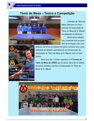 32
Clube Desportivo Escolar de Ginetes
Ténis de Mesa – Treino e Competição
O Núcleo de Ténis de
Mesa participou no Cam-
peonato da Associação de
Ténis de Mesa de S. Miguel,
na categoria de Seniores.
Nesta época despor-
tiva, iniciamos com os esca-
lões de formação (não com-
petitivo), de forma a prepararmos para o próximo ano a pos-
sibilidade de também participarmos no Campeonato da
Associação de Ténis de Mesa de S. Miguel, com os mais
jovens.
Mais uma vez, o Clube organizou o V Torneio de
Ténis de Mesa do CDEG que envolveu cerca de 20 atletas
de vários escalões inscritos na Associação de Ténis de
Mesa de S. Miguel.
 