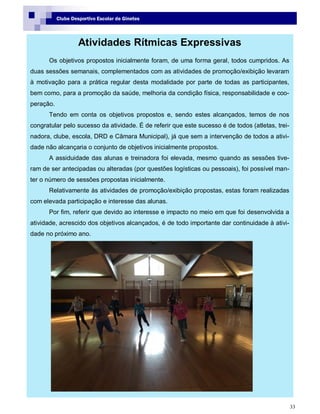 33
Clube Desportivo Escolar de Ginetes
Atividades Rítmicas Expressivas
Os objetivos propostos inicialmente foram, de uma forma geral, todos cumpridos. As
duas sessões semanais, complementados com as atividades de promoção/exibição levaram
à motivação para a prática regular desta modalidade por parte de todas as participantes,
bem como, para a promoção da saúde, melhoria da condição física, responsabilidade e coo-
peração.
Tendo em conta os objetivos propostos e, sendo estes alcançados, temos de nos
congratular pelo sucesso da atividade. É de referir que este sucesso é de todos (atletas, trei-
nadora, clube, escola, DRD e Câmara Municipal), já que sem a intervenção de todos a ativi-
dade não alcançaria o conjunto de objetivos inicialmente propostos.
A assiduidade das alunas e treinadora foi elevada, mesmo quando as sessões tive-
ram de ser antecipadas ou alteradas (por questões logísticas ou pessoais), foi possível man-
ter o número de sessões propostas inicialmente.
Relativamente às atividades de promoção/exibição propostas, estas foram realizadas
com elevada participação e interesse das alunas.
Por fim, referir que devido ao interesse e impacto no meio em que foi desenvolvida a
atividade, acrescido dos objetivos alcançados, é de todo importante dar continuidade à ativi-
dade no próximo ano.
 