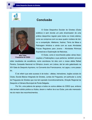 35
Clube Desportivo Escolar de Ginetes
Conclusão
O Clube Desportivo Escolar de Ginetes (Clube
eclético) é sem dúvida um polo dinamizador de uma
prática desportiva regular para todos os níveis etários,
como se comprova com os seus quatro núcleos de trei-
no e competição: Atletismo; Xadrez; Ténis de Mesa e
Patinagem Artística e ainda com as suas Atividades
Físicas Regulares para Jovens - Atividades Rítmicas
Expressivas e Exploração da Natureza.
O Clube, como é reconhecido pelas várias Asso-
ciações e Federações a que pertence, também procura
obter resultados de excelência, como aconteceu há dois com o nosso atleta Rafael
Pereira, Campeão Nacional no Olímpico Jovem, em Lisboa, daí ter sido galardoado na
XIV Gala do Desporto Açoriano, no Convento dos Franciscanos, na Lagoa, o ano passa-
do.
É de referir que este sucesso é de todos - atletas, treinadores, órgãos sociais do
Clube, Escola Básica Integrada de Ginetes, Juntas de Freguesia, em particular a Junta
de Freguesia de Ginetes que nos tem apoiado incondicionalmente, Direção Regional de
Desporto e Câmara Municipal de Ponta Delgada.
Por fim, uma palavra de apreço a todos os outros atletas do CDEG que, embora
não tenham obtido pódios ou títulos, deram o melhor de si ao Clube, pois são merecedo-
res do maior dos reconhecimentos.
Max Teles
Presidente do CDEG
 