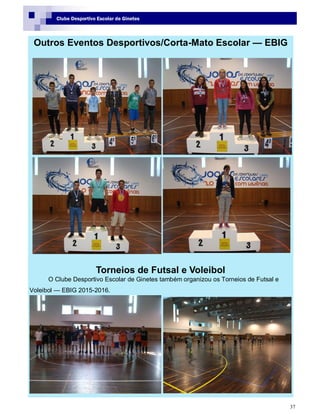 37
Clube Desportivo Escolar de Ginetes
Outros Eventos Desportivos/Corta-Mato Escolar — EBIG
Torneios de Futsal e Voleibol
O Clube Desportivo Escolar de Ginetes também organizou os Torneios de Futsal e
Voleibol — EBIG 2015-2016.
 