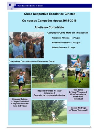 38
Clube Desportivo Escolar de Ginetes
Clube Desportivo Escolar de Ginetes
Os nossos Campeões época 2015-2016
Atletismo Corta-Mato
Campeões Corta-Mato em Iniciados M
Alexandre Almeida — 3.º lugar
Ronaldo Veríssimo — 4.º lugar
Nelson Sousa — 6.º lugar
Campeões Corta-Mato em Veteranos Geral
Max Teles
2.º lugar Veterano II
Vice-Campeão de
corta-mato
IndividualEmanuel Sabino
1.º lugar Veterano I
Campeão de corta-
mato Individual
Rogério Brandão 1.º lugar
Veteranos II
Campeão de corta-mato Individual
Manuel Madruga
4.º lugar Veterano II
 