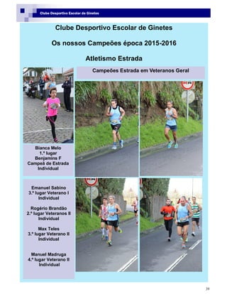 39
Clube Desportivo Escolar de Ginetes
Clube Desportivo Escolar de Ginetes
Os nossos Campeões época 2015-2016
Atletismo Estrada
Bianca Melo
1.º lugar
Benjamins F
Campeã de Estrada
Individual
Campeões Estrada em Veteranos Geral
Emanuel Sabino
3.º lugar Veterano I
Individual
Rogério Brandão
2.º lugar Veteranos II
Individual
Max Teles
3.º lugar Veterano II
Individual
Manuel Madruga
4.º lugar Veterano II
Individual
 