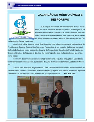 4
Clube Desportivo Escolar de Ginetes
GALARDÃO DE MÉRITO CÍVICO E
DESPORTIVO
“A autarquia de Ginetes, na comemoração do 12.º aniver-
sário dos seus Símbolos Heráldicos prestou homenagem a 24
entidades individuais ou coletivas que, no seu entender, têm con-
tribuído com os seus desempenhos para a valorização da fregue-
sia. Entre estas entidades está a Escola Básica Integrada e o Clu-
be Desportivo Escolar de Ginetes.
A cerimónia oficial decorreu no dia 6 de dezembro, com a ilustre presença do representante do
Presidente do Governo Regional dos Açores, do Presidente e de um vereador da Câmara Municipal
de Ponta Delgada, de vários presidentes de Junta de Freguesia do Concelho de Ponta Delgada, dos
órgãos autárquicos da freguesia de Ginetes, dos homenageados e de muitos ginetenses que enche-
ram a “casa”.
Foi mestre de cerimónia e responsável por esclarecer o porquê da atribuição de Galardão de
Mérito Cívico aos homenageados, o presidente da Junta de Freguesia de Ginetes, João Paulo Medei-
ros.
A razão para atribuição do galardão ao Clube Desportivo Escolar está no desenvolvimento do
desporto nesta costa sul do concelho de Ponta Delgada que pelas suas vitórias tem levado a palavra
Ginetes não só pelos Açores como também pelo Portugal continental.” Prof. Max Teles
 