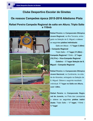 40
Clube Desportivo Escolar de Ginetes
Clube Desportivo Escolar de Ginetes
Os nossos Campeões época 2015-2016 Atletismo Pista
Rafael Pereira Campeão Regional de salto em Altura; Triplo Salto
e 110mb
Rafael Pereira no Campeonato Olímpico
Jovem Regional, na Ilha Terceira, entre-
gado na Seleção de S. Miguel, e obteve
os seguintes pódios individuais:
Salto em Altura – 1.º lugar (1,60m)
– Campeão Regional
Triplo Salto – 1.º lugar (11,56m) -
Campeão Regional 110mb – 2.º lugar
(16,37m) – Vice-Campeão Regional
Coletivo – 1.º lugar Seleção de S.
Miguel – Campeão Regional
Rafael Pereira no Campeonato Olímpico
Jovem Nacional, no Continente, na cida-
de de Abrantes, entregado na Seleção de
S. Miguel. Obteve o seguinte resultado
individual: 7.º lugar no Salto em Altura,
com 1,68m.
Rafael Pereira no Campeonato Regio-
nal de Juvenis, na Pista das Laranjeiras
e obteve os seguintes pódios indivi-
duais: Triplo Salto – 1.º lugar; 110mb –
1.º lugar
 