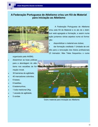 42
Clube Desportivo Escolar de Ginetes
A Federação Portuguesa de Atletismo criou um Kit de Material
para iniciação ao Atletismo
A Federação Portuguesa de Atletismo
criou este Kit de Material e no ato de o distri-
buir está agregada a formação, e assim numa
ação juntamos várias aspetos numa só forma-
ção:
 disponibilizar o material aos clubes;
 dar formação creditada 1 Unidade de cré-
dito para a renovação dos títulos profissionais
(O treinador: Max Teles frequentou o curso
organizado pela AASM);
 disseminar as boas práticas
para a abordagem do atle-
tismo nos escalões de for-
mação inicial.
 30 barreiras de agilidade;
 40 marcadores coloridos;
 6 bases;
 6 bastões;
 6 testemunhos;
 1 bola medicinal 2Kg;
 1 escada de agilidade;
 5 cordas
Outro material para iniciação ao Atletismo
 