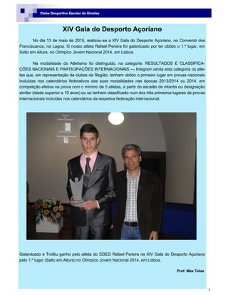 5
Clube Desportivo Escolar de Ginetes
XIV Gala do Desporto Açoriano
No dia 13 de maio de 2015, realizou-se a XIV Gala do Desporto Açoriano, no Convento dos
Franciscanos, na Lagoa. O nosso atleta Rafael Pereira foi galardoado por ter obtido o 1.º lugar, em
Salto em Altura, no Olímpico Jovem Nacional 2014, em Lisboa.
Na modalidade do Atletismo foi distinguido, na categoria: RESULTADOS E CLASSIFICA-
ÇÕES NACIONAIS E PARTICIPAÇÕES INTERNACIONAIS — Integram ainda esta categoria os atle-
tas que, em representação de clubes da Região, tenham obtido o primeiro lugar em provas nacionais
incluídas nos calendários federativos das suas modalidades nas épocas 2013/2014 ou 2014, em
competição efetiva na prova com o mínimo de 5 atletas, a partir do escalão de infantis ou designação
similar (idade superior a 10 anos) ou se tenham classificado num dos três primeiros lugares de provas
internacionais incluídas nos calendários da respetiva federação internacional.
Galardoado e Troféu ganho pelo atleta do CDEG Rafael Pereira na XIV Gala do Desporto Açoriano
pelo 1.º lugar (Salto em Altura) no Olímpico Jovem Nacional 2014, em Lisboa.
Prof. Max Teles
 