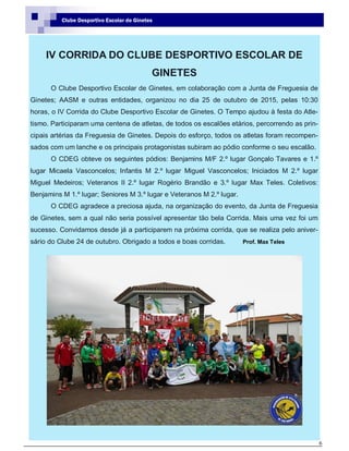 6
Clube Desportivo Escolar de Ginetes
IV CORRIDA DO CLUBE DESPORTIVO ESCOLAR DE
GINETES
O Clube Desportivo Escolar de Ginetes, em colaboração com a Junta de Freguesia de
Ginetes; AASM e outras entidades, organizou no dia 25 de outubro de 2015, pelas 10:30
horas, o IV Corrida do Clube Desportivo Escolar de Ginetes. O Tempo ajudou à festa do Atle-
tismo. Participaram uma centena de atletas, de todos os escalões etários, percorrendo as prin-
cipais artérias da Freguesia de Ginetes. Depois do esforço, todos os atletas foram recompen-
sados com um lanche e os principais protagonistas subiram ao pódio conforme o seu escalão.
O CDEG obteve os seguintes pódios: Benjamins M/F 2.º lugar Gonçalo Tavares e 1.º
lugar Micaela Vasconcelos; Infantis M 2.º lugar Miguel Vasconcelos; Iniciados M 2.º lugar
Miguel Medeiros; Veteranos II 2.º lugar Rogério Brandão e 3.º lugar Max Teles. Coletivos:
Benjamins M 1.º lugar; Seniores M 3.º lugar e Veteranos M 2.º lugar.
O CDEG agradece a preciosa ajuda, na organização do evento, da Junta de Freguesia
de Ginetes, sem a qual não seria possível apresentar tão bela Corrida. Mais uma vez foi um
sucesso. Convidamos desde já a participarem na próxima corrida, que se realiza pelo aniver-
sário do Clube 24 de outubro. Obrigado a todos e boas corridas. Prof. Max Teles
 