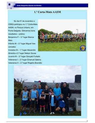8
Clube Desportivo Escolar de Ginetes
1.º Corta-Mato AASM
No dia 01 de novembro o
CDEG participou no 1.º Corta-Mato
AASM, no Parque Urbano, em
Ponta Delgada. Obtivemos bons
resultados – pódios:
Benjamins F – 3.º lugar Bianca
Melo
Infantis M – 2.º lugar Miguel Vas-
concelos
Iniciados M – 1.º lugar Alexandre
Almeida e 2.º lugar Nelson Sousa
Juvenis M – 3.º lugar Gonçalo Furtado
Veteranos I – 2.º lugar Emanuel Sabino
Veteranos II – 2.º lugar Rogério Brandão
 