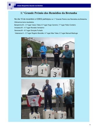 9
Clube Desportivo Escolar de Ginetes
1.º Grande Prémio dos Remédios da Bretanha
No dia 15 de novembro o CDEG participou no 1.º Grande Prémio dos Remédios da Bretanha.
Obtivemos bons resultados:
Benjamins M – 3.º lugar Vasco Teles; 6.º lugar Hugo Carreiro; 7.º lugar Fábio Cordeiro
Iniciados M – 4.º lugar Ronaldo Veríssimo
Seniores M – 8.º lugar Gonçalo Furtado
Veteranos II – 3.º lugar Rogério Brandão; 4.º lugar Max Teles; 5.º lugar Manuel Madruga
 