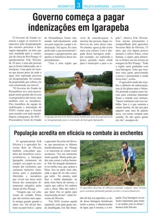 INFORMATIVO PROJETO BARRAGENS | IGARAPEBAINFORMATIVO PROJETO BARRAGENS3
Governo começa a pagar
indenizações em Igarapeba
O Governo do Estado co-
meçou a pagar os recursos fi-
nanceiros pela desapropriação
dos terrenos próximos à bar-
ragem Igarapeba, na área que
será inundada para a conten-
ção de cheia do Rio Pirangi. O
agropecuarista Erik Silveira,
de 34 anos, é uma das pessoas
que já foram indenizadas até o
momento. Uma parte do terre-
no que possui perto de onde a
água será represada precisou
ser desapropriada. No restante
da propriedade que sobrou, ele
está construindo um imóvel.
“O Governo do Estado de
Pernambuco teve uma preocu-
pação muito grande não só com
os proprietários das terras, mas
também com os moradores.
Eles (membros da equipe de
mobilização e articulação do
ITEP) vieram aqui e fizeram
uma reunião com todo mundo.
Depois (integrantes da PGE -
Procuradoria Geral do Estado
População acredita em eficácia no combate às enchentes
de Pernambuco) foram cha-
mando individualmente cada
um para negociar e pagar a in-
denização. Até agora, foi cum-
prido tudo o que prometeram”,
assegura o agropecuarista, que
aponta os benefícios desse em-
preendimento.
“Esta é uma região que
gião”, observa Erik Silveira.
Esse mesmo pensamento é
compartilhado pelo agricultor
Severino Belo de Oliveira, 53
anos, que cria alguns poucos
animais e cultiva frutas, como
banana, e capim, para alimen-
tar os bichos em um terreno às
margens do Rio Pirangi. “Toda
a região sairá ganhando com
essa barragem. Acho que tere-
mos mais gente aproveitando
a pesca e aumentando a renda
nessa área”, avalia.
O agricultor ainda não rece-
beu o dinheiro da indenização,
mas já faz planos para o futuro.
Ele pretende comprar outro ter-
reno para continuar plantando
frutas e criando seus animais.
“Quero continuar com esse tra-
balho. Isso é o que sustenta a
minha família. Se não der para
adquirir uma área de plantio
nova, vou tentar comprar uma
casinha. Só não quero gastar
em vão”, assegura ele.
O agropecuarista Erik Silveira já foi indenizado pela área que precisou
ser desapropriada para a construção da barragem Igarapeba
O agricultor Severino de Oliveira pretende comprar outro terreno
para continuar plantando quando receber o recurso financeiro
vivia da cana-de-açúcar. A
maioria das pessoas daqui so-
brevivia do corte dessa cana.
No entanto, agora já não existe
mais essa cultura. Com a che-
gada dessa barragem, pode ,
por exemplo, ser explorada a
pesca, gerando maior renda
para o município e para a re-
O agropecuarista Erik
Silveira e o agricultor Se-
verino Belo de Oliveira
também concordam que,
além dos benefícios socio-
econômicos, a barragem
Igarapeba certamente irá
cumprir seu papel na con-
tenção das enchentes, que
causaram inúmeros trans-
tornos para a população
ribeirinha e moradores
que vivem nas áreas mais
baixas dos municípios di-
retamente atingidos pelas
cheias do Rio Pirangi.
“Imagino que vai solu-
cionar de verdade. Penso
que não teremos mais aque-
le estrago grande quando a
cheia vier. Vai aliviar bas-
tante na parte baixa”, opina
o agricultor Severino de Olivei-
ra, que presenciou os últimos
transbordamentos do Pirangi
e se emociona ao contar como
aconteceu. “Foi um transtorno
muito grande. Muita gente per-
deu suas coisas e sofreu bastan-
te. Não fui atingido diretamen-
te na minha casa, que, graças a
Deus, fica na parte mais alta,
onde a água do rio não conse-
gue subir. No entanto, onde
faço a minha plantação, na
parte mais baixa do terreno, o
capim que cultivo foi embora
com a cheia. Mas não tinha o
que fazer. Era só apelar para
misericórdia divina”, relata Se-
verino de Oliveira.
“Em 2010, tivemos aquela
catástrofe, com tanta gente sen-
do desabrigada. Em São Bene-
dito do Sul, em específico, a vin-
da dessa barragem beneficiará
muito a pesca, o abastecimento
de água, que é escassa, e a irri-
gação. Essa barragem vai ser
muito importante para todos
e vai acabar com as cheias”,
destaca Erik Silveira.
 