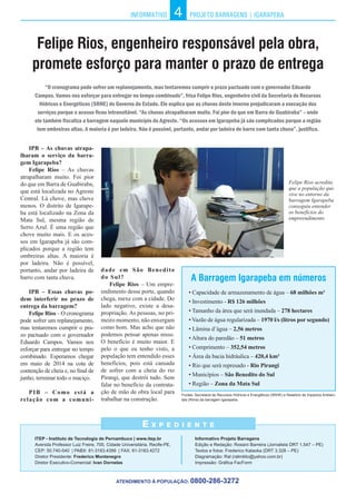 INFORMATIVO PROJETO BARRAGENS | IGARAPEBA
IPB – As chuvas atrapa-
lharam o serviço da barra-
gem Igarapeba?
Felipe Rios – As chuvas
atrapalharam muito. Foi pior
do que em Barra de Guabiraba,
que está localizada no Agreste
Central. Lá chove, mas chove
menos. O distrito de Igarape-
ba está localizado na Zona da
Mata Sul, mesma região de
Serro Azul. É uma região que
chove muito mais. E os aces-
sos em Igarapeba já são com-
plicados porque a região tem
ombreiras altas. A maioria é
por ladeira. Não é possível,
portanto, andar por ladeira de
barro com tanta chuva.
IPB – Essas chuvas po-
dem interferir no prazo de
entrega da barragem?
Felipe Rios – O cronograma
pode sofrer um replanejamento,
mas tentaremos cumprir o pra-
zo pactuado com o governador
Eduardo Campos. Vamos nos
esforçar para entregar no tempo
combinado. Esperamos chegar
em maio de 2014 na cota de
contenção de cheia e, no final de
junho, terminar todo o maciço.
PIB – Como está a
relação com a comuni-
4
Felipe Rios, engenheiro responsável pela obra,
promete esforço para manter o prazo de entrega
ITEP - Instituto de Tecnologia de Pernambuco | www.itep.br
Avenida Professor Luiz Freire, 700, Cidade Universitária, Recife-PE,
CEP: 50.740-540 | PABX: 81-3183.4399 | FAX: 81-3183.4272
Diretor Presidente: Frederico Montenegro
Diretor Executivo-Comercial: Ivan Dornelas
E x p e d i e n t e
A Barragem Igarapeba em números
• Capacidade de armazenamento de água – 68 milhões m³
• Investimento - R$ 126 milhões
• Tamanho da área que será inundada – 278 hectares
• Vazão de água regularizada – 1970 l/s (litros por segundo)
• Lâmina d’água – 2,56 metros
• Altura do paredão – 51 metros
• Comprimento – 352,54 metros
• Área da bacia hidráulica – 420,4 km²
• Rio que será represado - Rio Pirangi
• Municípios – São Benedito do Sul
• Região – Zona da Mata Sul
ATENDIMENTO À POPULAÇÃO: 0800-286-3272
“O cronograma pode sofrer um replanejamento, mas tentaremos cumprir o prazo pactuado com o governador Eduardo
Campos. Vamos nos esforçar para entregar no tempo combinado”, frisa Felipe Rios, engenheiro civil da Secretaria de Recursos
Hídricos e Energéticos (SRHE) do Governo do Estado. Ele explica que as chuvas deste inverno prejudicaram a execução dos
serviços porque o acesso ficou intransitável. “As chuvas atrapalharam muito. Foi pior do que em Barra de Guabiraba” – onde
ele também fiscaliza a barragem naquele município do Agreste. “Os acessos em Igarapeba já são complicados porque a região
tem ombreiras altas. A maioria é por ladeira. Não é possível, portanto, andar por ladeira de barro com tanta chuva”, justifica.
Informativo Projeto Barragens
Edição e Redação: Rossini Barreira (Jornalista DRT 1.547 – PE)
Textos e fotos: Frederico Kataoka (DRT 3.328 – PE)
Diagramação: Ral (ralmildo@yahoo.com.br)
Impressão: Gráfica FacForm
dade em São Benedito
do Sul?
Felipe Rios – Um empre-
endimento desse porte, quando
chega, mexe com a cidade. Do
lado negativo, existe a desa-
propriação. As pessoas, no pri-
meiro momento, não enxergam
como bom. Mas acho que não
podemos pensar apenas nisso.
O benefício é muito maior. E
pelo o que eu tenho visto, a
população tem entendido esses
benefícios, pois está cansada
de sofrer com a cheia do rio
Pirangi, que destrói tudo. Sem
falar no benefício da contrata-
ção de mão de obra local para
trabalhar na construção.
Felipe Rios acredita
que a população que
vive no entorno da
barragem Igarapeba
conseguiu entender
os benefícios do
empreendimento
Fontes: Secretaria de Recursos Hídricos e Energéticos (SRHE) e Relatório de Impactos Ambien-
tais (Rima) da barragem Igarapeba.
 