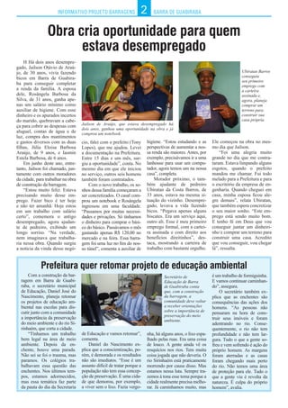 INFORMATIVO PROJETO BARRAGENS BARRA DE GUABIRABA2
Obra cria oportunidade para quem
estava desempregado
H Há dois anos desempre-
gado, Jailson Otávio de Araú-
jo, de 30 anos, vivia fazendo
bicos em Barra de Guabira-
ba para conseguir completar
a renda da família. A esposa
dele, Rosângela Barbosa da
Silva, de 31 anos, ganha ape-
nas um salário mínimo como
auxiliar de higiene. Com esse
dinheiro e os apurados incertos
do marido, quebravam a cabe-
ça para cobrir as despesas com
aluguel, contas de água e de
luz, compra dos mantimentos
e gastos diversos com as duas
filhas, Júlia Eloisa Barbosa
Araújo, de 9 anos, e Iasmin
Estela Barbosa, de 6 anos.
Em junho deste ano, entre-
tanto, Jailson foi chamado, jun-
tamente com outros moradores
da cidade, para trabalhar na obra
de construção da barragem.
“Estou muito feliz. Estava
precisando muito desse em-
prego. Fazer bico é ter hoje
e não ter amanhã. Hoje estou
em um trabalho com salário
certo”, comemora o antigo
desempregado, agora ajudan-
te de pedreiro, exibindo um
longo sorriso. “Na verdade,
nem imaginava que trabalha-
ria nessa obra. Quando surgiu
a notícia da vinda desse negó-
Com a construção da bar-
ragem em Barra de Guabi-
raba, o secretário municipal
de Educação, Daniel José do
Nascimento, planeja retomar
os projetos de educação am-
biental nas escolas para dis-
cutir junto com a comunidade
a importância da preservação
do meio ambiente e do rio Si-
rinhaém, que corta a cidade.
“Tínhamos um trabalho
bem legal na área de meio
ambiente. Depois da en-
chente, houve uma parada.
Não sei se foi o trauma, mas
paramos. Os colégios tra-
balhavam essa questão das
enchentes. Nos últimos tem-
pos, estamos adormecidos,
mas essa temática faz parte
da pauta do dia da Secretaria
Prefeitura quer retomar projeto de educação ambiental
Ele começou na obra no mes-
mo dia que Jailson.
“Foi uma alegria muito
grande no dia que me contra-
taram. Estava limpando alguns
esgotos, quando o prefeito
mandou me chamar. Fui todo
melado para a Prefeitura e para
o escritório da empresa de en-
genharia. Quando cheguei em
casa, minha esposa ficou ale-
gre demais”, relata Ubiratan,
que também espera concretizar
o seu maior sonho. “Este em-
prego está sendo muito bom.
E tenho fé em Deus que vou
conseguir juntar um dinheiri-
nho e comprar um terreno para
construir uma casa. Acredito
que vou conseguir, vou chegar
lá”, ressalta.
Jailson de Araújo, que estava desempregado há
dois anos, ganhou uma oportunidade na obra e já
comprou um notebook.
Secretário de
Educação de Barra
de Guabiraba conta
que, com a construção
da barragem, a
comunidade deve voltar
a receber orientações
sobre a importância de
preservação do meio
ambiente.
Ubiratan Barros
conseguiu
seu primeiro
emprego com
a carteira
assinada e,
agora, planeja
comprar um
terreno para
construir sua
casa própria.
cio, falei com o prefeito (Tony
Lopes), que me ajudou. Levei
a documentação na Prefeitura.
Entre 15 dias e um mês, sur-
giu a oportunidade”, conta. No
mesmo dia em que ele iniciou
no serviço, outros seis homens
também foram contratados.
Com o novo trabalho, os so-
nhos dessa família começaram a
ser concretizados. O casal com-
prou um notebook e Rosângela
ingressou em uma faculdade.
“Passamos por muitas necessi-
dades e privações. Só tínhamos
o dinheiro para comprar o bási-
co do básico. Passávamos o mês
gastando apenas R$ 120,00 no
mercado e na feira. Essa barra-
gem foi uma luz no fim do nos-
so túnel”, comenta a auxiliar de
higiene. “Estou estudando e as
perspectivas de aumentar a nos-
sa renda são maiores. Antes, por
exemplo, precisávamos ir a uma
lanhouse para usar um compu-
tador, agora temos um na nossa
casa”, completa.
Morador próximo, o tam-
bém ajudante de pedreiro
Ubiratan da Costa Barros, de
33 anos, estava na mesma si-
tuação do vizinho. Desempre-
gado, levava a vida fazendo
bicos. “Pegava apenas alguns
biscates. Era um serviço aqui,
outro ali. Esse é meu primeiro
emprego formal, com a cartei-
ra assinada e com direito aos
benefícios direitinhos”, des-
taca, mostrando a carteira de
trabalho com bastante orgulho.
de Educação e vamos retomar”,
comenta.
Daniel do Nascimento ex-
plica que a conscientização, po-
rém, é demorada e os resultados
não são imediatos. “Esse é um
assunto difícil de tratar porque a
população não tem essa concep-
ção de preservação. É uma cida-
de que demorou, por exemplo,
a viver sem o lixo. Fazia vergo-
nha, há alguns anos, o lixo espa-
lhado pelas ruas. Era uma coisa
de louco. A gente ainda vê os
resquícios nos rios. Tem muita
coisa jogada que não deveria. O
rio Sirinhaém está praticamente
morrendo por causa disso. Mas
estamos nessa luta. Sempre tra-
zemos à tona esse tema porque a
cidade realmente precisa melho-
rar. Já caminhamos muito, mas
é um trabalho de formiguinha.
E vamos continuar caminhan-
do”, assegura.
O secretário também ex-
plica que as enchentes são
consequências das ações dos
homens. “As pessoas não
pensaram na hora de cons-
truir seus imóveis e foram
adentrando no rio. Conse-
quentemente, o rio não tem
profundidade e não tem lar-
gura. Tudo o que a gente so-
freu e vem sofrendo é ação do
próprio homem. As margens
foram aterradas e as casas
foram chegando mais perto
do rio. Não temos uma área
de proteção para ele. Tudo o
que a gente viu é revolta da
natureza. É culpa do próprio
homem”, avalia.
 