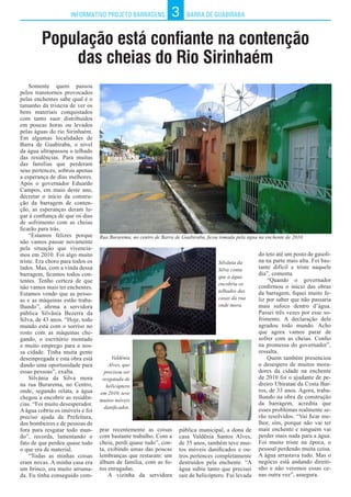 INFORMATIVO PROJETO BARRAGENS BARRA DE GUABIRABA3
População está confiante na contenção
das cheias do Rio Sirinhaém
Somente quem passou
pelos transtornos provocados
pelas enchentes sabe qual é o
tamanho da tristeza de ver os
bens materiais conquistados
com tanto suor distribuídos
em poucas horas ou levados
pelas águas do rio Sirinhaém.
Em algumas localidades de
Barra de Guabiraba, o nível
da água ultrapassou o telhado
das residências. Para muitas
das famílias que perderam
seus pertences, sobrou apenas
a esperança de dias melhores.
Após o governador Eduardo
Campos, em maio deste ano,
decretar o início da constru-
ção da barragem de conten-
ção, as esperanças deram lu-
gar à confiança de que os dias
de sofrimento com as cheias
ficarão para trás.
“Estamos felizes porque
não vamos passar novamente
pela situação que vivencia-
mos em 2010. Foi algo muito
triste. Era choro para todos os
lados. Mas, com a vinda dessa
barragem, ficamos todos con-
tentes. Tenho certeza de que
não vamos mais ter enchentes.
Estamos vendo que as pesso-
as e as máquinas estão traba-
lhando”, afirma a servidora
pública Silvânia Bezerra da
Silva, de 43 anos. “Hoje, todo
mundo está com o sorriso no
rosto com as máquinas che-
gando, o escritório montado
e muito emprego para a nos-
sa cidade. Tinha muita gente
desempregada e esta obra está
dando uma oportunidade para
essas pessoas”, exalta.
Silvânia da Silva mora
na rua Burarema, no Centro,
onde, segundo relata, a água
chegou a encobrir as residên-
cias. “Foi muito desesperador.
A água cobriu os imóveis e foi
preciso ajuda da Prefeitura,
dos bombeiros e de pessoas de
fora para resgatar todo mun-
do”, recorda, lamentando o
fato de que perdeu quase tudo
o que era de material.
“Todas as minhas coisas
eram novas. A minha casa era
um brinco, era muito arruma-
da. Eu tinha conseguido com-
prar recentemente as coisas
com bastante trabalho. Com a
cheia, perdi quase tudo”, con-
ta, exibindo umas das poucas
lembranças que restaram: um
álbum de família, com as fo-
tos enrugadas.
A vizinha da servidora
do teto até um posto de gasoli-
na na parte mais alta. Foi bas-
tante difícil e triste naquele
dia”, comenta.
“Quando o governador
confirmou o início das obras
da barragem, fiquei muito fe-
liz por saber que não passaria
mais sufoco dentro d’água.
Passei três vezes por esse so-
frimento. A declaração dele
agradou todo mundo. Acho
que agora vamos parar de
sofrer com as cheias. Confio
na promessa do governador”,
ressalta.
Quem também presenciou
o desespero de muitos mora-
dores da cidade na enchente
de 2010 foi o ajudante de pe-
dreiro Ubiratan da Costa Bar-
ros, de 33 anos. Agora, traba-
lhando na obra de construção
da barragem, acredita que
esses problemas realmente se-
rão resolvidos. “Vai ficar me-
lhor, sim, porque não vai ter
mais enchente e ninguém vai
perder mais nada para a água.
Foi muito triste na época, o
pessoal perdendo muita coisa.
A água arrastava tudo. Mas o
negócio está andando direiti-
nho e não veremos essas ce-
nas outra vez”, assegura.
Rua Burarema, no centro de Barra de Guabiraba, ficou tomada pela água na enchente de 2010.
Silvânia da
Silva conta
que a água
encobriu os
telhados das
casas da rua
onde mora.
Valdênia
Alves, que
precisou ser
resgatada de
helicóptero
em 2010, teve
muitos móveis
danificados.
pública municipal, a dona de
casa Valdênia Santos Alves,
de 35 anos, também teve mui-
tos móveis danificados e ou-
tros pertences completamente
destruídos pela enchente. “A
água subiu tanto que precisei
sair de helicóptero. Fui levada
 