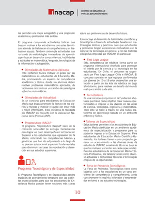10
Vínculo Educativo / Año 1, Nº 1
les permitan una mejor autogestión y una progresión
académica y profesional más exitosa.
El programa comprende actividades lúdicas que
buscan motivar a los estudiantes con estas temáti-
cas además de fortalecer el compañerismo y el tra-
bajo en equipo. También contempla actividades que
–a través de metodologías innovadoras de aprendi-
zaje– buscan desarrollar conocimientos, habilidades
y actitudes en matemática, lenguaje, tecnologías de
la información y autogestión.
Olimpíadas de Matemática Aplicada
Este certamen busca motivar el gusto por las
matemáticas en estudiantes de Educación Me-
dia, promoviendo un espacio de competencia
académica y lúdica, donde los alumnos deben
resolver problemas matemáticos aplicados, de
tal manera de construir un cambio de paradigma
sobre las matemáticas.
Olimpíadas de Actualidad
Es un concurso para estudiantes de Educación
Media que busca promover la lectura de los dia-
rios y revistas y motivar el gusto por estar más
y mejor informados. Esta iniciativa es realizada
por INACAP en conjunto con la Asociación Na-
cional de la Prensa (ANP).
Propedéutico INACAP
El programa Propedéutico INACAP nace de la
creciente necesidad de entregar herramientas
para lograr un buen desempeño en la Educación
Superior a los estudiantes que egresarán de IV
Medio, reforzando las competencias básicas y
genéricas que han ido adquiriendo a lo largo de
su proceso educacional y que son fundamentales
para disminuir las tasas de reprobación y deser-
ción en sus estudios superiores.
Programa Tecnológico y de Especialidad
El Programa Tecnológico y de Especialidad genera
espacios de acercamiento temprano con las distin-
tas especialidades para que los estudiantes de En-
señanza Media puedan tener nociones más claras
sobre sus preferencias de desarrollo futuro.
Esto incluye el desarrollo de habilidades científicas y
tecnológicas a través de actividades basadas en me-
todologías lúdicas y prácticas para que estudiantes
y profesores tengan experiencias motivadoras con la
ciencia y la tecnología, en general, y con las distintas
disciplinas ofrecidas por INACAP, en particular.
First Lego League
Esta competencia de robótica forma parte un
programa internacional diseñado para promover
el interés por la ciencia y la tecnología en los
estudiantes. En Chile, el certamen es organi-
zado por First Lego League Chile e INACAP. El
concurso consiste en que equipos conformados
por jóvenes de 10 a 16 años desarrollan una so-
lución a partir de los kits de robótica de Lego
Mindstorms, para resolver un desafío del mundo
real que cambia cada año.
TecnoTalleres
Es una iniciativa conjunta con la Fundación Mus-
takis que tiene como objetivo crear nuevas opor-
tunidades e inspirar a los jóvenes en las áreas
de ciencia, tecnología, ingeniería y matemática.
Todo esto se hace a través de una nueva pla-
taforma de aprendizaje basada en un ambiente
práctico y lúdico.
Talleres de Especialidad
Estos talleres permiten a los estudiantes de Edu-
cación Media participar en un ambiente acadé-
mico de especialización y prepararse para su
posterior ingreso a la Educación Superior. Para
estudiantes de Educación Media Científico-Hu-
manista, los talleres tienen como propósito ge-
nerar un acercamiento a las diversas áreas de
estudio de INACAP, enseñando técnicas básicas
que los motiven y orienten en cada especialidad.
Para los estudiantes de la Educación Media Téc-
nico-Profesional, los talleres tienen como objeti-
vo actualizar o profundizar técnicas o tecnologías
propias de la especialidad.
Feria de Proyectos Tecnológicos
La Feria de Proyectos Tecnológicos tiene como
objetivo unir a los estudiantes en un sano am-
biente de competencia y compañerismo, junto
con promover el espíritu innovador y emprende-
dor en torno a las actuales tecnologías.
 