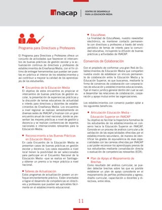 11
Vínculo Educativo / Año 1, Nº 1
Programa para Directivos y Profesores
El Programa para Directivos y Profesores ofrece un
conjunto de actividades que favorecen el intercam-
bio de buenas prácticas de gestión escolar y la ac-
tualización continua de directivos y profesores de
establecimientos de Enseñanza Media, con el fin úl-
timo de entregar herramientas que puedan ser pues-
tas en práctica al interior de los establecimientos y
así contribuir a mejorar la calidad de los aprendiza-
jes de los estudiantes.
Encuentros de la Educación Media
El objetivo de estos encuentros es propiciar el
intercambio de buenas prácticas de gestión es-
colar, la presentación de experiencias prácticas y
la discusión de temas educativos de actualidad
e interés para directivos y docentes de estable-
cimientos de Enseñanza Media. Los encuentros
a nivel regional se realizan semestralmente en
diversas sedes de INACAP y finalizan con un gran
encuentro anual de nivel nacional, donde se pre-
sentan las mejores prácticas a nivel de gestión y
docencia y se realizan conferencias de expertos
nacionales e internacionales relevantes para la
Educación Media.
Reconocimiento a las Buenas Prácticas
en Educación Media
En cada Encuentro de la Educación Media se
presentan casos de buenas prácticas en gestión
escolar y docencia. Los casos expuestos a nivel
local tienen la posibilidad de ser seleccionados
para participar en el Encuentro Nacional de la
Educación Media –que se realiza en Santiago–
y obtener un premio a la mejor práctica a nivel
nacional.
Talleres de Actualización
Estos programas de actualización poseen un en-
foque eminentemente práctico. Están orientados
a lograr el desarrollo de competencias en directi-
vos y profesores que puedan ser aplicables fácil-
mente en el establecimiento educacional.
EducaNews
La finalidad de EducaNews, nuestro newsletter
electrónico, es mantener contacto permanen-
te con directivos y profesores a través del envío
periódico de temas de interés para la comuni-
dad educativa, incluyendo la difusión de buenas
prácticas y actividades de INACAP.
Convenios de Colaboración
Con el propósito de conformar una gran Red de Es-
tablecimientos de Educación Media que comparten
nuestra visión de establecer un vínculo permanen-
te de colaboración entre la Educación Media y la
Educación Superior, es que buscamos, mediante la
firma de convenios de colaboración con corporacio-
nes de educación y establecimientos educacionales,
fijar el marco jurídico general dentro del cual se van
a desarrollar las relaciones de colaboración, coope-
ración y apoyo mutuo entre las organizaciones.
Los establecimientos con convenio pueden optar a
los siguientes beneficios:
Articulación Educación Media –
Educación Superior en INACAP
Su objetivo es facilitar la trayectoria formativa de
los estudiantes de los establecimientos en con-
venio hacia la Educación Superior en INACAP.
Consiste en un proceso de análisis curricular y de
validación de las especialidades ofrecidas por el
establecimiento secundario, de manera de iden-
tificar los grados de equivalencia de esas espe-
cialidades con las carreras ofrecidas por INACAP
y así poder reconocer los aprendizajes previos de
sus estudiantes mediante convalidación directa
o evaluación de competencias relevantes (ECR).
Plan de Apoyo al Mejoramiento de
Brechas
Como resultado del análisis curricular, se pue-
den detectar brechas sobre las que es posible
establecer un plan de apoyo consistente en el
mejoramiento de perfiles profesionales y egreso,
diseño curricular, capacitación a docentes y di-
rectivos, entre otros.
 