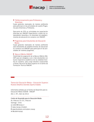12
Vínculo Educativo / Año 1, Nº 1
Perfeccionamiento para Profesores y
Directivos
Cupos gratuitos reservados de manera preferente
para participar en las actividades de nuestro Progra-
ma para Directivos y Profesores.
Descuento de 20% en actividades de capacitación
ofrecidas por INACAP Capacitación a todos los co-
laboradores (docentes y no docentes) de estableci-
mientos de educación en convenio con INACAP.
Programas para Estudiantes de Educación
Media
Cupos gratuitos reservados de manera preferente
para estudiantes de establecimientos de educación
en convenio con INACAP para participar en las acti-
vidades de nuestros programas.
Beca al Mérito INACAP
Posibilidad de asignación de la Beca al Mérito INA-
CAP para ser otorgada a uno o más estudiantes con
buena trayectoria académica de los establecimien-
tos en convenio, para cursar estudios conducentes
a títulos Técnicos de Nivel Superior en el Centro de
Formación Técnica INACAP.
Publicación elaborada por el Centro de Desarrollo
para la Educación Media CEDEM - INACAP
Av. Vitacura 10.151, Vitacura
Santiago - Chile
cedem@inacap.cl
www.inacap.cl/cedem
www.facebook.com/cedem.inacap
@cedeminacap
Transición Educación Media – Educación Superior:
Nuevos Desafíos Grandes Oportunidades
Año 1, Nº1. Abril de 2013
Vínculo Educativo
 