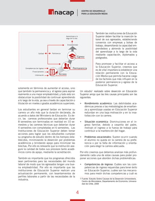 4
Vínculo Educativo / Año 1, Nº 1
solamente en términos de aumentar el acceso, sino
que también la permanencia y el egreso para aspirar
realmente a una mejor empleabilidad; y todo esto sin
obstaculizar la posibilidad de continuar aprendiendo
a lo largo de la vida, ya sea a través de capacitación o
titulación en niveles o grados académicos superiores.
Los estudiantes en general tardan en terminar su
carrera un año más que la duración declarada, de
acuerdo a datos del Ministerio de Educación. Es de-
cir, las carreras profesionales que deberían durar
8 semestres son terminadas en realidad en 10 se-
mestres y las carreras técnicas que deberían durar
4 semestres con completadas en 6 semestres. Las
Instituciones de Educación Superior deben tomar
acciones para lograr que los estudiantes cumplan
su programa de estudio dentro de los tiempos esta-
blecidos, minimizando la deserción por problemas
académicos y brindando apoyo para minimizar las
brechas. Por ello es relevante que la institución ase-
gure la calidad de todos sus procesos tanto acadé-
micos como de apoyo, mediante la acreditación.
También es importante que los programas ofrecidos
sean pertinentes para las necesidades del mundo
laboral de modo que los egresados tengan una bue-
na empleabilidad. Por ello es importante que las
instituciones de Educación Superior realicen una
actualización permanente, con levantamientos de
perfiles laborales a partir de las necesidades de la
industria.
También las instituciones de Educación
Superior deben facilitar la inserción la-
boral de sus egresados, estableciendo
convenios con empresas y bolsas de
trabajo, desarrollando la capacidad em-
prendedora y abriendo la posibilidad
del aprendizaje a lo largo de la vida
mediante capacitación, diplomados y
postgrados.
Para promover y facilitar el acceso a
la Educación Superior, creemos que
es de vital importancia establecer una
relación permanente con la Educa-
ción Media que permita hacerse cargo
de los factores que más influyen en la
posterior permanencia y egreso de la
Educación Superior.
Un estudio1
realizado sobre deserción en Educación
Superior arroja que las tres causas principales son las
siguientes:
•	 Rendimiento académico: Las debilidades aca-
démicas previas o las metodologías de enseñan-
za y aprendizaje usadas en Educación Superior
redundan en una baja motivación y en la insa-
tisfacción con la carrera.
•	 Situación económica: Disminuciones en el in-
greso familiar, debido a cesantía del padre,
motivan el ingreso a la fuerza de trabajo para
contribuir a la mantención del hogar.
•	 Problemas vocacionales: Suelen ocurrir cuando
el alumno no queda en la carrera de su prefe-
rencia o por la falta de información y orienta-
ción para elegir la carrera adecuada.
Por ello creemos que debemos analizar más profun-
damente cada una de estas causas para poder pro-
poner acciones que aborden dichas problemáticas:
•	 Competencias de ingreso: Cuáles son las com-
petencias de ingreso requeridas para tener éxito
en Educación Superior, cuáles son los mecanis-
mos para medir dichas competencias y cuál es
1 Fuente: Estudio Sobre Causas de la Deserción Universitaria,
Centro de Microdatos, Departamento de Economía, Universi-
dad de Chile, 2008
Aprendizaje a lo
largo de la vida
Empleabilidad
Calidad Pertinencia
Competencias de Ingreso
Financiamiento
Información
Egreso
Permanencia
Acceso
 