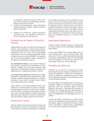 5
Vínculo Educativo / Año 1, Nº 1
su propósito: ¿seleccionar como la PSU o arti-
cular para reconocer los aprendizajes previos y
hacerse cargo de las brechas?
•	 Fuentes de financiamiento: ¿Qué alternativas
existen de becas y créditos, cuánto se está uti-
lizando realmente?
•	 Sistemas de información: ¿Existe información
suficiente para una adecuada orientación y
toma de decisiones de los alumnos?
Competencias de Ingreso a Educación
Superior
Independiente del tipo de Institución de Educación
Superior -ya sea selectiva, donde se busca identifi-
car a aquellos estudiantes con mejores rendimientos
académicos como es el caso de las universidades
tradicionales, o con una política de admisión amplia
y diversa, como es el caso de INACAP- es necesario
que los alumnos demuestren ciertas competencias
de ingreso a la Educación Superior:
Las competencias básicas, que incluyen lenguaje y
comunicación y resolución de problemas en mate-
máticas, entregan las condiciones necesarias para
desarrollar una trayectoria académica acorde a las
exigencias de un programa de estudio o carrera.
Las competencias genéricas requeridas para lograr
diferentes e importantes metas académicas y profe-
sionales y resolver múltiples problemas, en variados
contextos, lo que facilita inclusión social, realiza-
ción, desarrollo personal y laboral.
Como veremos, en términos generales estas com-
petencias no siempre están al nivel de lo requeri-
do para asegurar el éxito en la Educación Superior,
mientras que los mecanismos de medición existen-
tes a nivel nacional tampoco entregan información
adecuada para desarrollar acciones complementa-
rias que permitan nivelar y apoyar a los alumnos.
Comprensión Lectora
Nuestra realidad nacional es que existe un bajo nivel
de comprensión lectora. De acuerdo con el Informe
“Nivel Lector en la Era de la Información“ elaborado
por la OCDE, Chile tiene más de un 80% de la po-
blación entre 16 y 65 años ubicada bajo el nivel de
lectura mínimo para funcionar en el mundo de hoy.
El resultado es peor cuando tenemos que interpre-
tar datos numéricos incluidos en los textos. Casi un
60% se encuentra en el nivel más básico. Esto se
puede graficar diciendo que tres de cada cinco chi-
lenos entienden con dificultad la fórmula para pre-
parar una mamadera impresa en un tarro de leche
en polvo.
Habilidades Matemáticas
También nuestra realidad nacional es preocupante
en cuanto al bajo nivel de habilidades matemáticas
demostradas.
En la prueba TIMSS Chile está por debajo del pro-
medio internacional, que es de 500 puntos. Ade-
más, sólo el 1% de nuestros estudiantes evaluados
en Ciencias y Matemáticas logró un nivel avanzado
sobre 625 puntos y el 46% de los alumnos ni si-
quiera logró calificar en el nivel más bajo.
Competencias Genéricas
Fomentar en los alumnos el desarrollo de compe-
tencias genéricas para mejorar su aprendizaje, con-
tribuye directamente a mejorar los indicadores de
eficiencia académica, especialmente los de reten-
ción y progresión oportuna y los resultados de la for-
mación de especialidades.
El mundo laboral y los desafíos para los futuros pro-
fesionales integran el desarrollo de competencias
genéricas como una necesidad urgente. Diversos
estudios nacionales e internacionales plantean el
desarrollo de competencias para desenvolverse en
un entorno que cambia rápidamente y que pide re-
valuar constantemente las habilidades que se ne-
cesitan.
A modo de síntesis, se presenta un cuadro compa-
rativo de las competencias requeridas por el mundo
del trabajo, según los estudios de diversas institu-
ciones, nacionales e internacionales, destacándose
en un mismo color aquellas que se repiten.
 