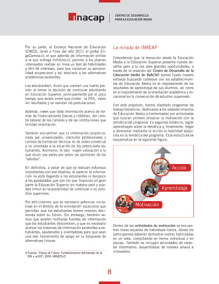 8
Vínculo Educativo / Año 1, Nº 1
Por su parte, el Consejo Nacional de Educación
(CNED), lanzó a fines del año 2011 el portal Eli-
geCarrera.cl, el que además de información similar
a la que entrega mifuturo.cl, permite a los jóvenes
interesados realizar en línea un test de habilidades
y otro de intereses, para que conozcan su persona-
lidad ocupacional y así asociarla a las alternativas
académicas existentes.
Los estudiantes4
, dicen que sienten una fuerte pre-
sión al tomar la decisión de continuar estudiando
en Educación Superior, principalmente por el poco
tiempo que existe entre que rinden la PSU, salen
los resultados y se realizan las postulaciones.
Además, creen que falta información acerca de for-
mas de financiamiento (becas y créditos), del cam-
po laboral de las carreras y de las instituciones que
brindan orientación.
También encuentran que la información proporcio-
nada por universidades, institutos profesionales y
centros de formación técnica, es de orden comercial
y no orientada a la vocación de los potenciales es-
tudiantes. Asimismo, le dan mayor valoración a lo
que dicen sus pares por sobre las opiniones de los
“adultos”.
En definitiva, a pesar de que se realizan esfuerzos
importantes con ese objetivo, al parecer la informa-
ción no está llegando a los estudiantes ni tampoco
a los apoderados que son los que financian en gran
parte la Educación Superior en nuestro país y pue-
den influir en la posibilidad de continuar o no estu-
dios superiores.
Por ello creemos que es necesario potenciar inicia-
tivas en el ámbito de la orientación vocacional que
permitan que los estudiantes tomen mejores deci-
siones sobre su futuro. Sin embargo, también ve-
mos que existen múltiples fuentes de información
que los estudiantes desconocen, y que es necesario
acercar los sistemas de información existentes a es-
tudiantes, apoderados y orientadores para que sean
una real herramienta de apoyo en la búsqueda de
alternativas futuras.
4 Fuente: “Pasos al Futuro: Fortalecimiento del tránsito de la
EM a la ES”, 2009. MINEDUC
La mirada de INACAP
Entendiendo que la transición desde la Educación
Media a la Educación Superior presenta nuevos de-
safíos pero a la vez abre grandes oportunidades, a
través de la creación del Centro de Desarrollo de la
Educación Media de INACAP hemos fijado nuestro
esfuerzo buscando colaborar con los establecimien-
tos de Educación Media en el mejoramiento de los
resultados de aprendizaje de sus alumnos, así como
en el mejoramiento de la orientación académica y vo-
cacional en la consecución de estudios superiores.
Con este propósito, hemos diseñado programas de
trabajo temáticos, destinados a los establecimientos
de Educación Media y conformados por actividades
que buscan primero provocar la motivación con la
temática del programa. En segunda instancia, lograr
aprendizajes sobre la temática y, finalmente, llegar
a demostrar mediante la acción la habilidad adqui-
rida en la temática del programa. Esta estructura se
esquematiza en la siguiente figura:
Dentro de las actividades de motivación se encuen-
tran todas aquellas de naturaleza lúdica, donde los
participantes deberán demostrar ciertas habilidades
en un área, compitiendo en forma individual o en
equipo. También se incluyen actividades de carác-
ter informativo, desarrolladas de manera amena e
innovadora.
Motivación
Acción
Aprendizaje
 