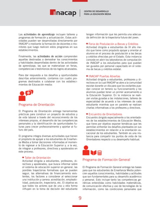 9
Vínculo Educativo / Año 1, Nº 1
Las actividades de aprendizaje incluyen talleres y
programas de formación y actualización. Estas acti-
vidades pueden ser desarrolladas directamente por
INACAP o mediante la formación de docentes o mo-
nitores que luego realicen estos programas en sus
establecimientos.
Finalmente, las actividades de acción comprenden
aquellas destinadas a demostrar los conocimientos
y habilidades desarrolladas dentro de las actividades
de aprendizaje, las que se materializan en ferias,
competencias o testimonios de los logros alcanzados.
Para dar respuesta a los desafíos y oportunidades
descritas anteriormente, contamos con cuatro pro-
gramas destinados a colaborar con los estableci-
mientos de Educación media:
Programa de Orientación
El Programa de Orientación entrega herramientas
prácticas para construir un proyecto de estudios y
de vida laboral a través del reconocimiento de los
intereses propios, el desarrollo de las competencias
personales y la identificación de oportunidades fu-
turas para crecer profesionalmente y aportar al fu-
turo del país.
El programa integra diversas actividades que tienen
el propósito de apoyar a los estudiantes de Enseñan-
za Media a tomar decisiones informadas al momen-
to de ingresar a la Educación Superior y, a la vez,
de integrar a profesores, directivos y apoderados en
este proceso.
Taller de Orientación
Actividad dirigida a estudiantes, profesores, di-
rectivos y apoderados, que busca informar sobre
el sistema de educación superior en general, las
posibles trayectorias formativas que se pueden
seguir, las alternativas de financiamiento exis-
tentes, los factores a considerar al seleccionar
una institución y carrera: acreditación, empleabi-
lidad, postulación, trayectoria, etc. El objetivo es
que todos los actores que de una u otra forma
influyen en la toma de decisión del estudiante
tengan información que les permita una adecua-
da definición de la trayectoria futura del joven.
Feria de Postulación a Becas y Créditos
Actividad dirigida a estudiantes de IV año me-
dio que tiene como propósito apoyar y orientar al
alumno en el proceso de postulación a las becas
y créditos ofrecidas por el Estado. Esta instancia
consiste en abrir los laboratorios de computación
de INACAP a los estudiantes para que puedan
ser guiados por personal capacitado en el siste-
ma de becas y créditos estatal.
INACAP Puertas Abiertas
Actividad dirigida a estudiantes, profesores y di-
rectivos en la cual INACAP se abre a la comunidad
escolar durante un día para que los visitantes pue-
dan conocer en terreno su funcionamiento y los
alumnos puedan tener un primer acercamiento a
la Educación Superior. En la instancia se reali-
zan visitas guiadas a las instalaciones, talleres de
especialidad de acuerdo a los intereses de cada
estudiante mientras que en paralelo se realizan
charlas informativas a los profesores y directivos.
Encuentro de Orientadores
Encuentro dirigido especialmente a los orientado-
res de los establecimientos de Educación Media,
que tiene por objetivo exponer temáticas que les
permitan enfrentar los desafíos planteados en sus
establecimientos en relación a la orientación vo-
cacional de los estudiantes. También es una ins-
tancia para compartir los puntos de vista de los
Orientadores respecto a su desempeño habitual.
Programa de Formación General
El Programa de Formación General entrega las bases
para que los estudiantes de Enseñanza Media poten-
cien aquellos conocimientos, habilidades y actitudes
que son fundamentales para su desarrollo académico
y personal. Esto incluye tanto las competencias ge-
néricas entendidas como habilidades matemáticas,
de comunicación efectiva y uso de tecnologías de la
información, como las condiciones personales que
 
