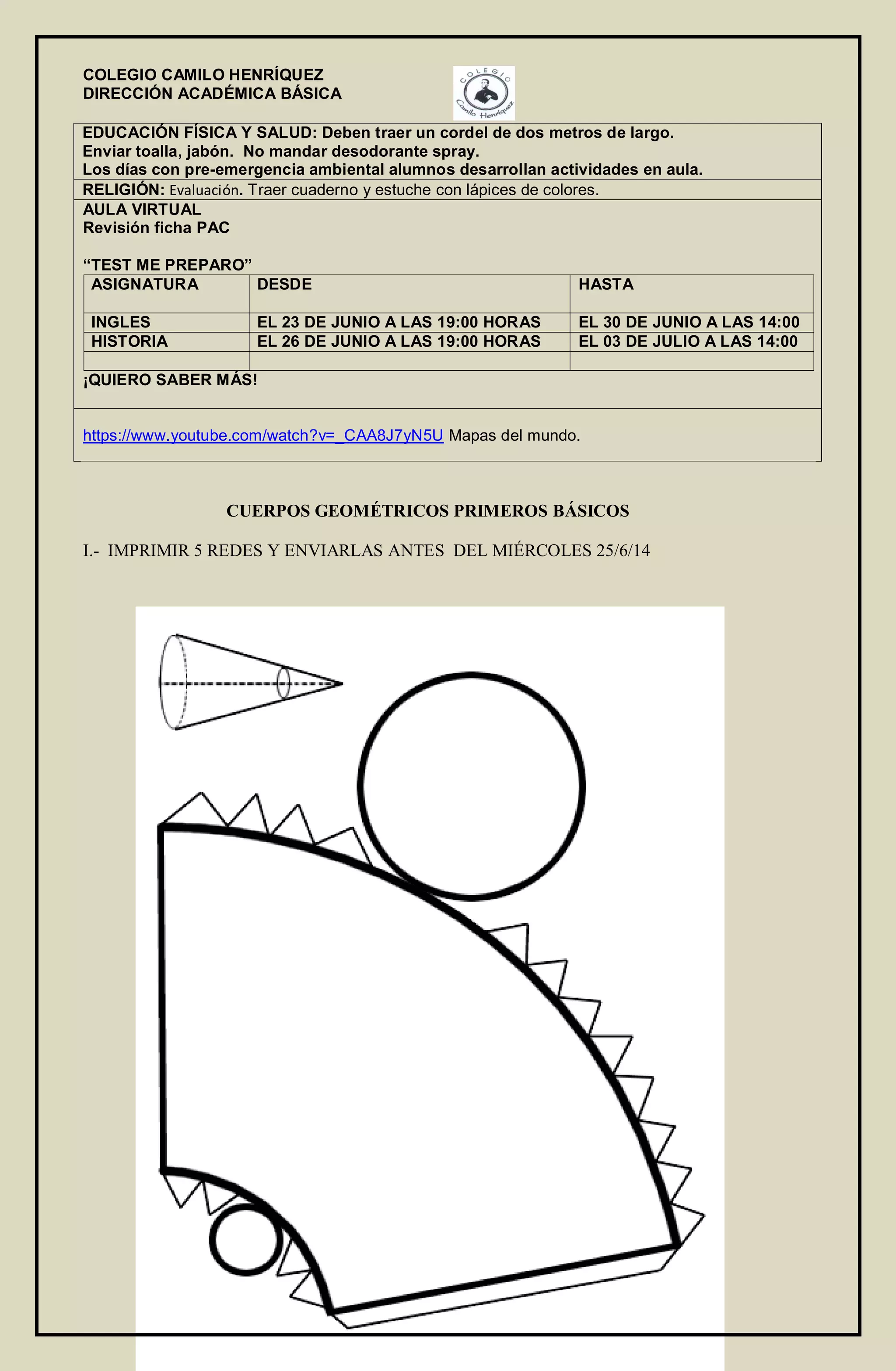 COLEGIO CAMILO HENRÍQUEZ
DIRECCIÓN ACADÉMICA BÁSICA
EDUCACIÓN FÍSICA Y SALUD: Deben traer un cordel de dos metros de largo.
Enviar toalla, jabón. No mandar desodorante spray.
Los días con pre-emergencia ambiental alumnos desarrollan actividades en aula.
RELIGIÓN: Evaluación. Traer cuaderno y estuche con lápices de colores.
AULA VIRTUAL
Revisión ficha PAC
“TEST ME PREPARO”
ASIGNATURA DESDE HASTA
INGLES EL 23 DE JUNIO A LAS 19:00 HORAS EL 30 DE JUNIO A LAS 14:00
HISTORIA EL 26 DE JUNIO A LAS 19:00 HORAS EL 03 DE JULIO A LAS 14:00
¡QUIERO SABER MÁS!
https://www.youtube.com/watch?v=_CAA8J7yN5U Mapas del mundo.
CUERPOS GEOMÉTRICOS PRIMEROS BÁSICOS
I.- IMPRIMIR 5 REDES Y ENVIARLAS ANTES DEL MIÉRCOLES 25/6/14
 