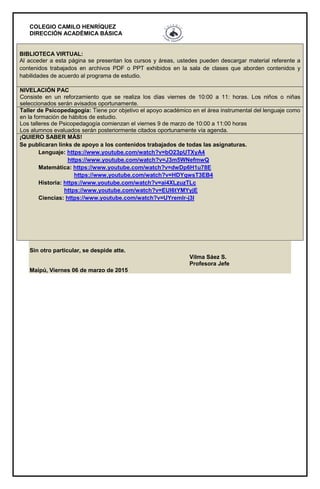 COLEGIO CAMILO HENRÍQUEZ
DIRECCIÓN ACADÉMICA BÁSICA
BIBLIOTECA VIRTUAL:
Al acceder a esta página se presentan los cursos y áreas, ustedes pueden descargar material referente a
contenidos trabajados en archivos PDF o PPT exhibidos en la sala de clases que aborden contenidos y
habilidades de acuerdo al programa de estudio.
NIVELACIÓN PAC
Consiste en un reforzamiento que se realiza los días viernes de 10:00 a 11: horas. Los niños o niñas
seleccionados serán avisados oportunamente.
Taller de Psicopedagogía: Tiene por objetivo el apoyo académico en el área instrumental del lenguaje como
en la formación de hábitos de estudio.
Los talleres de Psicopedagogía comienzan el viernes 9 de marzo de 10:00 a 11:00 horas
Los alumnos evaluados serán posteriormente citados oportunamente vía agenda.
¡QUIERO SABER MÁS!
Se publicaran links de apoyo a los contenidos trabajados de todas las asignaturas.
Lenguaje: https://www.youtube.com/watch?v=bO23pUTXyA4
https://www.youtube.com/watch?v=J3m5WNefmwQ
Matemática: https://www.youtube.com/watch?v=dwDp6H1u78E
https://www.youtube.com/watch?v=HDYqwsT3EB4
Historia: https://www.youtube.com/watch?v=ai4XLzuzTLc
https://www.youtube.com/watch?v=EUI6tYMYyjE
Ciencias: https://www.youtube.com/watch?v=UYremlr-j3I
Sin otro particular, se despide atte.
Vilma Sáez S.
Profesora Jefe
Maipú, Viernes 06 de marzo de 2015
 